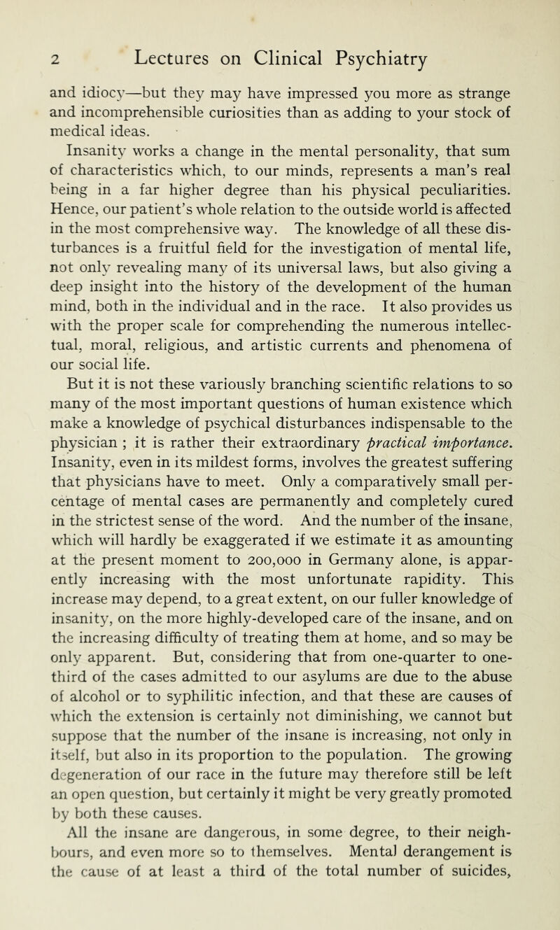 and idiocy—but they may have impressed you more as strange and incomprehensible curiosities than as adding to your stock of medical ideas. Insanity works a change in the mental personality, that sum of characteristics which, to our minds, represents a man’s real being in a far higher degree than his physical peculiarities. Hence, our patient’s whole relation to the outside world is affected in the most comprehensive way. The knowledge of all these dis- turbances is a fruitful field for the investigation of mental life, not only revealing many of its universal laws, but also giving a deep insight into the history of the development of the human mind, both in the individual and in the race. It also provides us with the proper scale for comprehending the numerous intellec- tual, moral, religious, and artistic currents and phenomena of our social life. But it is not these variously branching scientific relations to so many of the most important questions of human existence which make a knowledge of psychical disturbances indispensable to the physician ; it is rather their extraordinary practical importance. Insanity, even in its mildest forms, involves the greatest suffering that physicians have to meet. Only a comparatively small per- centage of mental cases are permanently and completely cured in the strictest sense of the word. And the number of the insane, which will hardly be exaggerated if we estimate it as amounting at the present moment to 200,000 in Germany alone, is appar- ently increasing with the most unfortunate rapidity. This increase may depend, to a great extent, on our fuller knowledge of insanity, on the more highly-developed care of the insane, and on the increasing difficulty of treating them at home, and so may be only apparent. But, considering that from one-quarter to one- third of the cases admitted to our asylums are due to the abuse of alcohol or to syphilitic infection, and that these are causes of which the extension is certainly not diminishing, we cannot but suppose that the number of the insane is increasing, not only in itself, but also in its proportion to the population. The growing degeneration of our race in the future may therefore still be left an open question, but certainly it might be very greatly promoted by both these causes. All the insane are dangerous, in some degree, to their neigh- bours, and even more so to themselves. Mental derangement is the cause of at least a third of the total number of suicides.