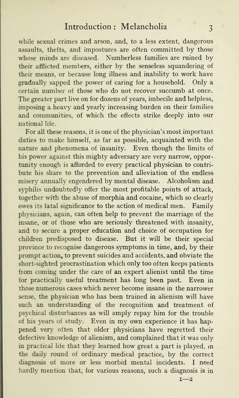 while sexual crimes and arson, and, to a less extent, dangerous assaults, thefts, and impostures are often committed by those whose minds are diseased. Numberless families are ruined by their afflicted members, either by the senseless squandering of their means, or because long illness and inability to work have graduall}^ sapped the power of caring for a household. Only a certain number of those who do not recover succumb at once. The greater part live on for dozens of years, imbecile and helpless, imposing a heavy and yearly increasing burden on their families and communities, of which the effects strike deeply into our national life. For all these reasons, it is one of the physician’s most important duties to make himself, as far as possible, acquainted with the nature and phenomena of insanity. Even though the limits of his power against this mighty adversary are very narrow, oppor- tunity enough is afforded to every practical physician to contri- bute his share to the prevention and alleviation of the endless misery annually engendered by mental disease. Alcoholism and S3’philis undoubtedly offer the most profitable points of attack, together with the abuse of morphia and cocaine, which so clearly owes its fatal significance to the action of medical men. Family physicians, again, can often help to prevent the marriage of the insane, or of those who are seriously threatened with insanity, and to secure a proper education and choice of occupation for children predisposed to disease. But it will be their special province to recognise dangerous symptoms in time, and, by their prompt action, to prevent suicides and accidents, and obviate the short-sighted procrastination which only too often keeps patients from coming imder the care of an expert alienist until the time for practically useful treatment has long been past. Even in those numerous cases which never become insane in the narrower sense, the physician who has been trained in alienism will have such an understanding of the recognition and treatment of psychical disturbances as will amply repay him for the trouble of his years of study. Even in my own experience it has hap- pened very often that older physicians have regretted their defective knowledge of alienism, and complained that it was only in practical life that they learned how great a part is played, m the daily round of ordinary medical practice, by the correct diagnosis of more or less morbid mental incidents. I need hardly mention that, for various reasons, such a diagnosis is in I—2