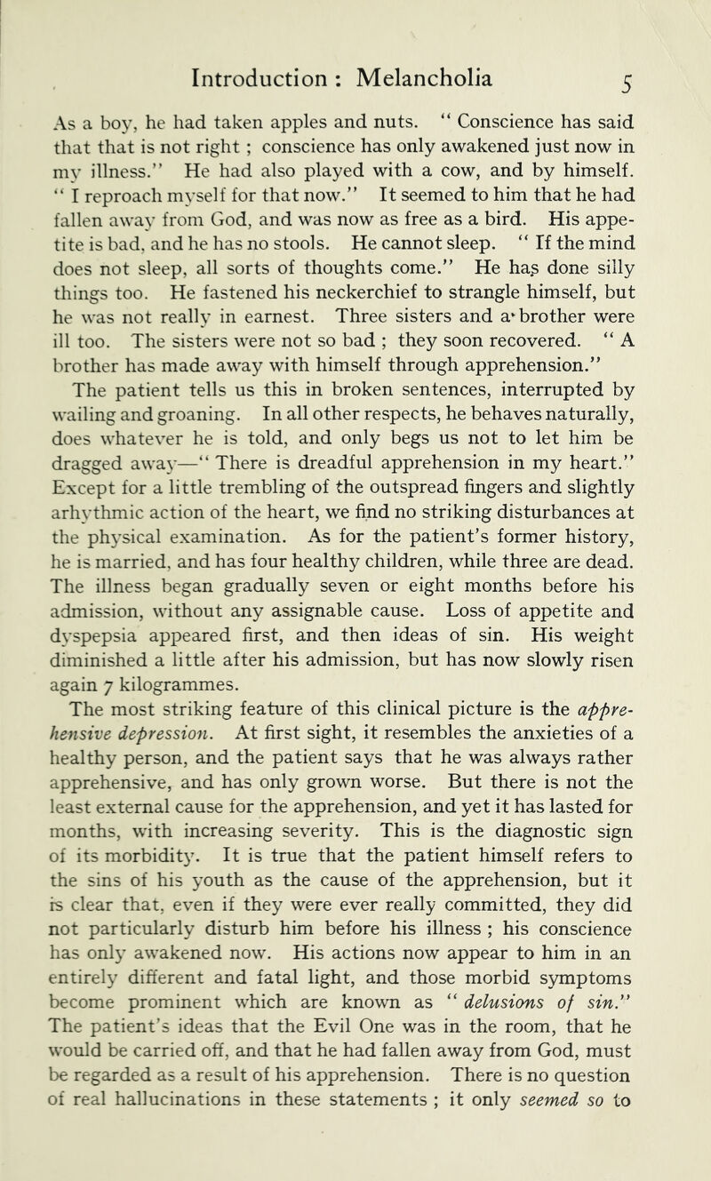 As a boy, he had taken apples and nuts. Conscience has said that that is not right ; conscience has only awakened just now in my illness.” He had also played with a cow, and by himself. ” I reproach myself for that now.” It seemed to him that he had fallen away from God, and was now as free as a bird. His appe- tite is bad, and he has no stools. He cannot sleep. “ If the mind does not sleep, all sorts of thoughts come.” He has done silly things too. He fastened his neckerchief to strangle himself, but he was not really in earnest. Three sisters and a‘brother were ill too. The sisters were not so bad ; they soon recovered. “ A brother has made away with himself through apprehension.” The patient tells us this in broken sentences, interrupted by wailing and groaning. In all other respects, he behaves naturally, does whatever he is told, and only begs us not to let him be dragged away—” There is dreadful apprehension in my heart.” Except for a little trembling of the outspread fingers and slightly arhythmic action of the heart, we find no striking disturbances at the ph3’sical examination. As for the patient’s former history, he is married, and has four healthy children, while three are dead. The illness began gradually seven or eight months before his admission, without any assignable cause. Loss of appetite and dvspepsia appeared first, and then ideas of sin. His weight diminished a little after his admission, but has now slowly risen again 7 kilogrammes. The most striking feature of this clinical picture is the appre- hensive depressiofi. At first sight, it resembles the anxieties of a healthy person, and the patient says that he was always rather apprehensive, and has only grown worse. But there is not the least external cause for the apprehension, and yet it has lasted for months, with increasing severity. This is the diagnostic sign of its morbidity. It is true that the patient himself refers to the sins of his youth as the cause of the apprehension, but it is clear that, even if they were ever really committed, they did not particularly disturb him before his illness ; his conscience has onl}’ awakened now. His actions now appear to him in an entire!}' different and fatal light, and those morbid symptoms become prominent which are known as “ delusions of sin” The patient’s ideas that the Evil One was in the room, that he would be carried off, and that he had fallen away from God, must be regarded as a result of his apprehension. There is no question of real hallucinations in these statements ; it only seemed so to