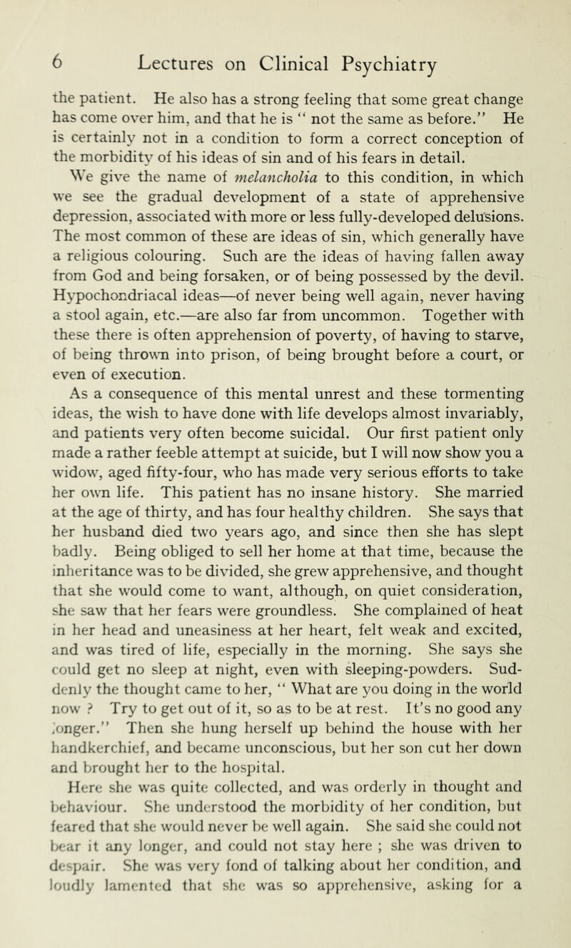 the patient. He also has a strong feeling that some great change has come over him, and that he is “ not the same as before.” He is certainly not in a condition to form a correct conception of the morbidity of his ideas of sin and of his fears in detail. We give the name of melancholia to this condition, in which we see the gradual development of a state of apprehensive depression, associated with more or less fully-developed delusions. The most common of these are ideas of sin, which generally have a religious colouring. Such are the ideas of having fallen away from God and being forsaken, or of being possessed by the devil. Hypochondriacal ideas—of never being well again, never having a stool again, etc.—are also far from uncommon. Together with these there is often apprehension of poverty, of having to starve, of being thrown into prison, of being brought before a court, or even of execution. As a consequence of this mental unrest and these tormenting ideas, the wish to have done with life develops almost invariably, and patients very often become suicidal. Our first patient only made a rather feeble attempt at suicide, but I will now show you a widow, aged fifty-four, who has made very serious efforts to take her own life. This patient has no insane history. She married at the age of thirty, and has four healthy children. She says that her husband died two years ago, and since then she has slept badly. Being obliged to sell her home at that time, because the inheritance was to be divided, she grew apprehensive, and thought that she would come to want, although, on quiet consideration, she saw that her fears were groundless. She complained of heat in her head and uneasiness at her heart, felt weak and excited, and was tired of life, especially in the morning. She says she could get no sleep at night, even with sleeping-powders. Sud- denly the thought came to her, ” What are you doing in the world now ? Try to get out of it, so as to be at rest. It’s no good any .onger.” Then she hung herself up behind the house with her handkerchief, and became unconscious, but her son cut her down and brought her to the hospital. Here she was quite collected, and was orderly in thought and behaviour. She understood the morbidity of her condition, but feared that she would never be well again. She said she could not Ixrar it any longer, and could not stay here ; she was driven to despair. She was very fond of talking about her condition, and loudly lamented that she was so a])prehensive, asking for a