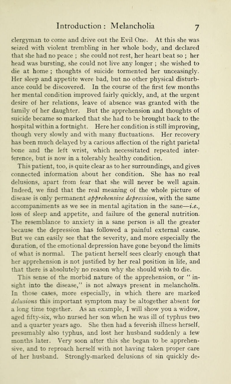 clergyman to come and drive out the Evil One. At this she was seized with violent trembling in her whole body, and declared that she had no peace ; she could not rest, her heart beat so ; her head was bursting, she could not live any longer ; she wished to die at home ; thoughts of suicide tormented her unceasingly. Her sleep and appetite were bad, but no other physical disturb- ance could be discovered. In the course of the first few months her mental condition improved fairly quickly, and, at the urgent desire of her relations, leave of absence was granted with the family of her daughter. But the apprehension and thoughts of suicide became so marked that she had to be brought back to the hospital within a fortnight. Here her condition is still improving, though very slowly and with man}^ fluctuations. Her recovery has been much delayed by a carious affection of the right parietal bone and the left wrist, which necessitated repeated inter- ference, but is now in a tolerably healthy condition. This patient, too, is quite clear as to her surroundings, and gives connected information about her condition. She has no real delusions, apart from fear that she will never be well again. Indeed, we And that the real meaning of the whole picture of disease is only permanent apprehensive depression, with the same accompaniments as we see in mental agitation in the sane—i.e., loss of sleep and appetite, and failure of the general nutrition. The resemblance to anxiety in a sane person is all the greater because the depression has followed a painful external cause. But we can easily see that the severity, and more especially the duration, of the emotional depression have gone beyond the limits of what is normal. The patient herself sees clearly enough that her apprehension is not justified by her real position in life, and that there is absolutely no reason why she should wish to die. This sense of the morbid nature of the apprehension, or “ in- sight into the disease,” is not always present in melancholia. In those cases, more especially, in which there are marked delusions this important symptom may be altogether absent for a long time together. As an example, I will show you a widow, aged fifty-six, who nursed her son when he was ill of typhus two and a quarter years ago. She then had a feverish illness herself, presumably also tj-phus, and lost her husband suddenly a few months later. Very soon after this she began to be apprehen- sive, and to reproach herself with not having taken proper care of her husband. Strongly-marked delusions of sin quickly de-