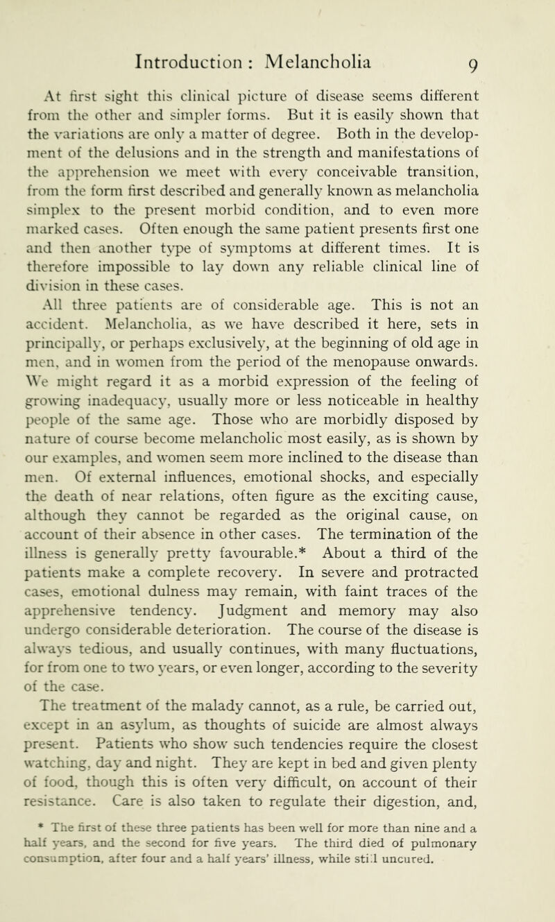 At first sight this clinical picture of disease seems different from the other and simpler forms. But it is easily shown that the variations are only a matter of degree. Both in the develop- ment of the delusions and in the strength and manifestations of the apprehension we meet with every conceivable transition, from the form hrst described and generally known as melancholia simplex to the present morbid condition, and to even more marked cases. Often enough the same patient presents first one and then another type of symptoms at different times. It is therefore impossible to lay down any reliable clinical line of division in these cases. All three patients are of considerable age. This is not an accident. Melancholia, as we have described it here, sets in principally, or perhaps exclusively, at the beginning of old age in men. and in women from the period of the menopause onwards. We might regard it as a morbid expression of the feeling of growing inadequacy, usually more or less noticeable in healthy people of the same age. Those who are morbidly disposed by nature of course become melancholic most easily, as is shown by our examples, and women seem more inclined to the disease than men. Of external influences, emotional shocks, and especially the death of near relations, often figure as the exciting cause, although they cannot be regarded as the original cause, on account of their absence in other cases. The termination of the illness is generally pretty favourable.* About a third of the patients make a complete recovery. In severe and protracted cases, emotional dulness may remain, with faint traces of the apprehensive tendency. Judgment and memory may also undergo considerable deterioration. The course of the disease is always tedious, and usually continues, with many fluctuations, for from one to two years, or even longer, according to the severity of the case. The treatment of the malady cannot, as a rule, be carried out, except in an asylum, as thoughts of suicide are almost always present. Patients who show such tendencies require the closest watching, day and night. They are kept in bed and given plenty of food, though this is often very difficult, on account of their resistance. Care is also taken to regulate their digestion, and, ♦ The first o£ these three patients has been well for more than nine and a half years, and the second for five years. The third died of pulmonary consumption, after four and a half years’ illness, while stid uncured.