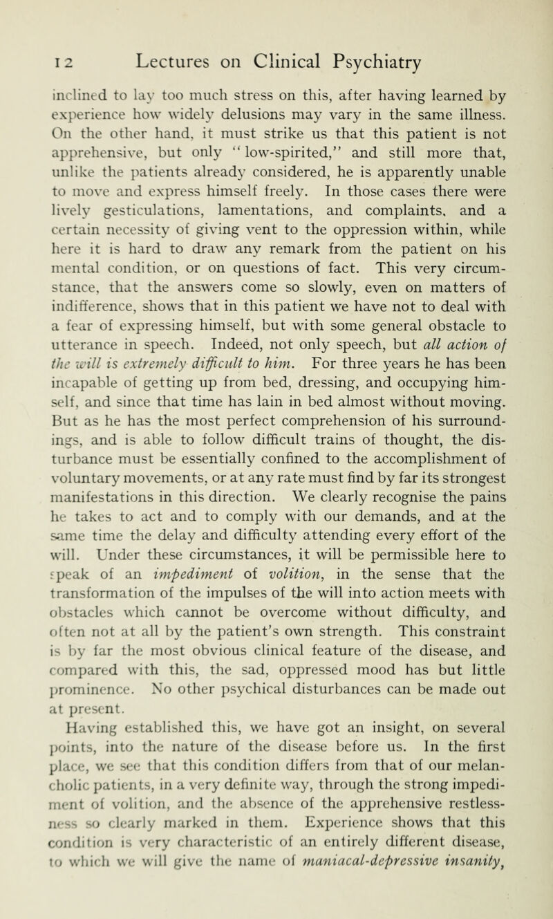 inclined to lay too much stress on this, after having learned by experience how widely delusions may vary in the same illness. On the other hand, it must strike us that this patient is not apprehensive, but only “ low-spirited,” and still more that, unlike the patients already considered, he is apparently unable to move and express himself freely. In those cases there were lively gesticulations, lamentations, and complaints, and a certain necessity of giving vent to the oppression within, while here it is hard to draw any remark from the patient on his mental condition, or on questions of fact. This very circum- stance, that the answers come so slowly, even on matters of indifference, shows that in this patient we have not to deal with a fear of expressing himself, but with some general obstacle to utterance in speech. Indeed, not only speech, but all action of the xi'ill is extremely difficult to him. For three years he has been incapable of getting up from bed, dressing, and occupying him- self, and since that time has lain in bed almost without moving. But as he has the most perfect comprehension of his surround- ings, and is able to follow difficult trains of thought, the dis- turbance must be essentially confined to the accomplishment of voluntary movements, or at any rate must find by far its strongest manifestations in this direction. We clearly recognise the pains he takes to act and to comply with our demands, and at the same time the delay and difficulty attending every effort of the will. Under these circumstances, it will be permissible here to speak of an impediment of volition, in the sense that the transformation of the impulses of the will into action meets with obstacles which cannot be overcome without difficulty, and often not at all by the patient’s own strength. This constraint is by far the most obvious clinical feature of the disease, and compared with this, the sad, oppressed mood has but little })romincnce. No other psychical disturbances can be made out at present. Having established this, we have got an insight, on several j>oints, into the nature of the disease before us. In the first place, we see that this condition differs from that of our melan- cholic patients, in a very definite way, through the strong impedi- ment of volition, and the absence of the apprehensive restless- ness so clearly marked in them. Experience shows that this condition is very characteristic of an entirely different disease, to which we will give the name of maniacal-depressive insanity^