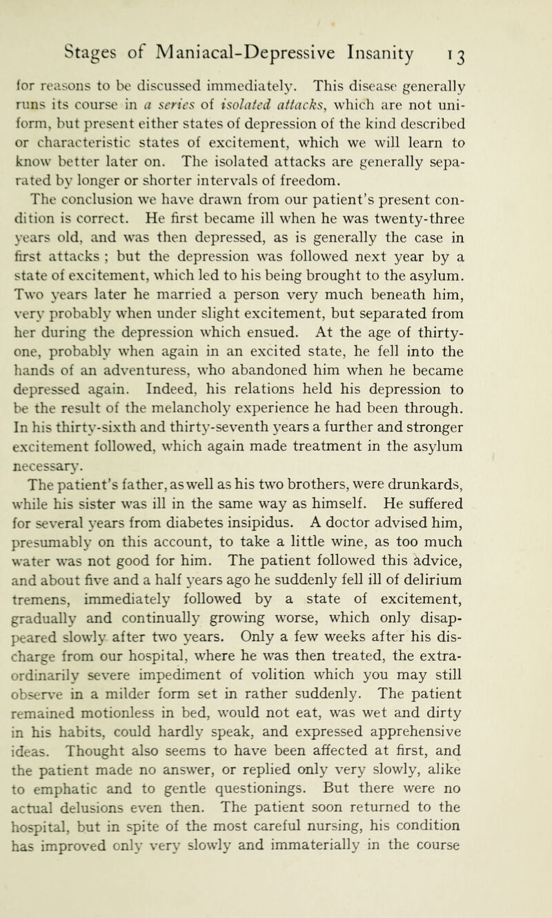 lor reasons to be discussed immediately. This disease generally runs its course in a series of isolated attacks, which are not uni- form, but present either states of depression of the kind described or characteristic states of excitement, which we will learn to know better later on. The isolated attacks are generally sepa- rated by longer or shorter intervals of freedom. The conclusion we have drawn from our patient’s present con- dition is correct. He first became ill when he was twenty-three years old, and was then depressed, as is generally the case in first attacks ; but tlie depression was followed next year by a state of excitement, which led to his being brought to the asylum. Two years later he married a person very much beneath him, very probably when under slight excitement, but separated from her during the depression which ensued. At the age of thirty- one, probably when again in an excited state, he fell into the hands of an adventuress, who abandoned him when he became depressed again. Indeed, his relations held his depression to be the result of the melancholy experience he had been through. In his thirty-sixth and thirty-seventh years a further and stronger excitement followed, which again made treatment in the asylum necessary. The patient’s father, as well as his two brothers, were drunkards, while his sister was ill in the same w^ay as himself. He suffered for several years from diabetes insipidus. A doctor advised him, presumably on this account, to take a little wine, as too much water was not good for him. The patient followed this advice, and about five and a half years ago he suddenly fell ill of delirium tremens, immediately followed by a state of excitement, gradually and continually growing worse, which only disap- peared slowly after two years. Only a few weeks after his dis- charge from our hospital, where he was then treated, the extra- ordinarily severe impediment of volition which you may still obser\’e in a milder form set in rather suddenly. The patient remained motionless in bed, would not eat, was wet and dirty in his habits, could hardly speak, and expressed apprehensive ideas. Thought also seems to have been affected at first, and the patient made no answer, or replied only very slowly, alike to emphatic and to gentle questionings. But there were no actual delusions even then. The patient soon returned to the hospital, but in spite of the most careful nursing, his condition has improved only very slowly and immaterially in the course