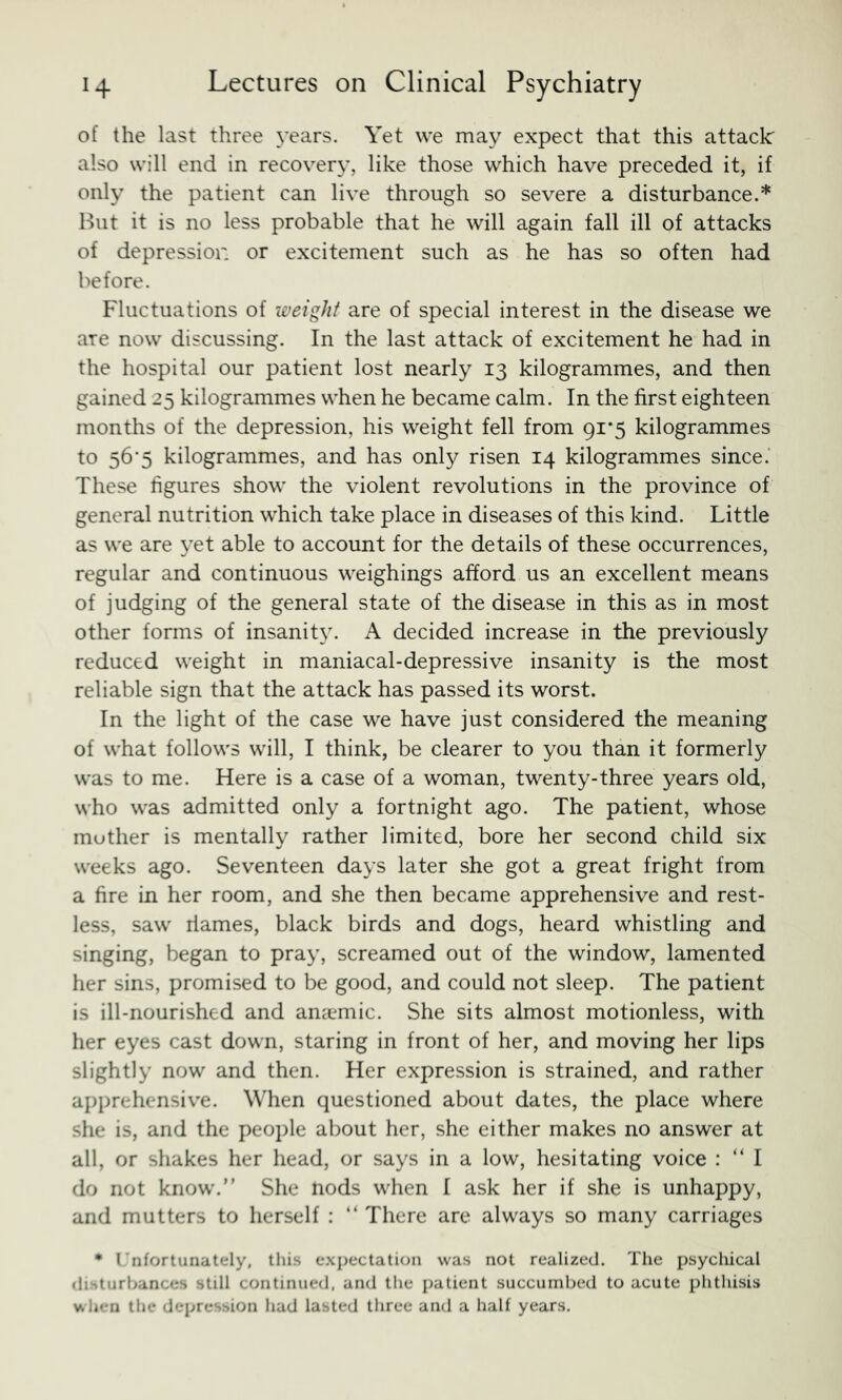 of the last three years. Yet we may expect that this attack: also will end in recover}*, like those which have preceded it, if only the patient can live through so severe a disturbance.* Hut it is no less probable that he will again fall ill of attacks of depression or excitement such as he has so often had before. Fluctuations of weight are of special interest in the disease we are now discussing. In the last attack of excitement he had in the hospital our patient lost nearly 13 kilogrammes, and then gained 25 kilogrammes when he became calm. In the first eighteen months of the depression, his weight fell from 91*5 kilogrammes to 56‘5 kilogrammes, and has only risen 14 kilogrammes since. These figures show the violent revolutions in the province of general nutrition which take place in diseases of this kind. Little as we are yet able to account for the details of these occurrences, regular and continuous weighings afford us an excellent means of judging of the general state of the disease in this as in most other forms of insanity. A decided increase in the previously reduced weight in maniacal-depressive insanity is the most reliable sign that the attack has passed its worst. In the light of the case we have just considered the meaning of what follows will, I think, be clearer to you than it formerly was to me. Here is a case of a woman, twenty-three years old, who was admitted only a fortnight ago. The patient, whose mother is mentally rather limited, bore her second child six weeks ago. Seventeen days later she got a great fright from a fire in her room, and she then became apprehensive and rest- less, saw riames, black birds and dogs, heard whistling and singing, began to pray, screamed out of the window, lamented her sins, promised to be good, and could not sleep. The patient is ill-nourished and anaemic. She sits almost motionless, with her eyes cast down, staring in front of her, and moving her lips slightly now and then. Her expression is strained, and rather apprehensiv'e. When questioned about dates, the place where she is, and the people about her, she either makes no answer at all, or shakes her head, or says in a low, hesitating voice : “ I do not know.” She nods when I ask her if she is unhappy, and mutters to herself : ” There are always so many carriages • (’nfortunately, this expectation was not realized. The psycliical flihturbances still continued, and the patient succumbed to acute phthisis when the depression had lasted three and a half years.