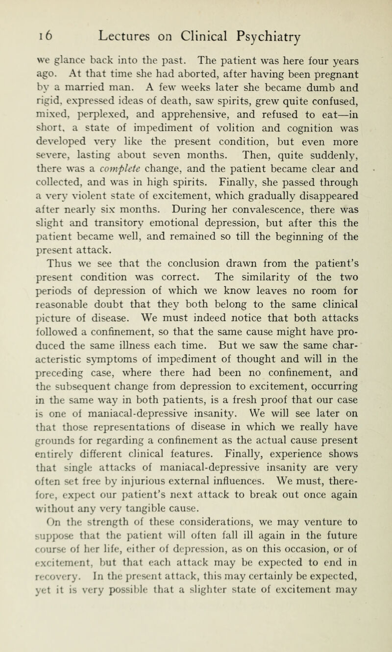 we glance back into the past. The patient was here four years ago. At that time she had aborted, after having been pregnant by a married man. A few weeks later she became dumb and rigid, expressed ideas of death, saw spirits, grew quite confused, mixed, perplexed, and apprehensive, and refused to eat—in short, a state of impediment of volition and cognition was developed very like the present condition, but even more severe, lasting about seven months. Then, quite suddenly, there was a complete change, and the patient became clear and collected, and was in high spirits. Finally, she passed through a very violent state of excitement, which gradually disappeared after nearly six months. During her convalescence, there was slight and transitory emotional depression, but after this the patient became well, and remained so till the beginning of the present attack. Thus we see that the conclusion drawn from the patient’s present condition was correct. The similarity of the two periods of depression of which we know leaves no room for reasonable doubt that they both belong to the same clinical picture of disease. We must indeed notice that both attacks followed a confinement, so that the same cause might have pro- duced the same illness each time. But we saw the same char- acteristic symptoms of impediment of thought and will in the preceding case, where there had been no confinement, and the subsequent change from depression to excitement, occurring in the same way in both patients, is a fresh proof that our case is one of maniacal-depressive insanity. We will see later on that those representations of disease in which we really have grounds for regarding a confinement as the actual cause present entirely different clinical features. Finally, experience shows that single attacks of maniacal-depressive insanity are very often set free by injurious external influences. We must, there- fore, ex])ect our })atient’s next attack to break out once again without any very tangible cause. On the strength of these considerations, we may venture to sujjj)Ose that the j)atient will often fall ill again in the future course of her life, either of de])ression, as on this occasion, or of excitement, but that each attack may be expected to end in recovery. In the j)resent attack, this may certainly be expected, yet it is very possible that a slighter state of excitement may