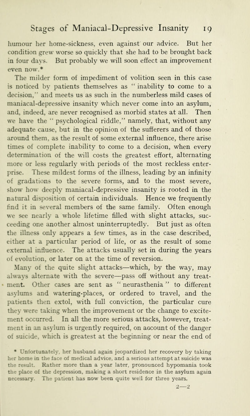 humour her home-sickness, even against our advice. But her condition grew worse so quickly that she had to be brought back in four days. But probably we will soon effect an improvement even now.* The milder form of impediment of volition seen in this case is noticed by patients themselves as “ inability to come to a decision,” and meets us as such in the numberless mild cases of maniacal-depressive insanit}^ which never come into an asylum, and, indeed, are never recognised as morbid states at all. Then we have the “ psychological riddle,” namely, that, without any adequate cause, but in the opinion of the sufferers and of those around them, as the result of some external influence, there arise times of complete inability to come to a decision, when every determination of the will costs the greatest effort, alternating more or less regularly with periods of the most reckless enter- prise. These mildest forms of the illness, leading by an infinity of gradations to the severe forms, and to the most severe, show how deeply maniacal-depressive insanity is rooted in the natural disposition of certain individuals. Hence we frequently find it in several members of the same family. Often enough we see nearly a whole lifetime filled with slight attacks, suc- ceeding one another almost uninterruptedly. But just as often the illness only appears a few times, as in the case described, either at a particular period of life, or as the result of some external influence. The attacks usually set in during the years of evolution, or later on at the time of reversion. Many of the quite slight attacks—which, by the way, may always alternate with the severe—pass off without any treat- ment. Other cases are sent as “ neurasthenia ” to different asylums and watering-places, or ordered to travel, and the patients then extol, with full conviction, the particular cure they were taking when the improvement or the change to excite- ment occurred. In all the more serious attacks, however, treat- ment in an asylum is urgently required, on account of the danger of suicide, which is greatest at the beginning or near the end of • Uniortunately, her husband again jeopardized her recovery by taking her home in the face of medical advice, and a serious attempt at suicide was the result. Rather more than a year later, pronounced hypomania took the place of the depression, making a short residence in the asylum again necessary. The patient has now been quite well for three years. 2—2