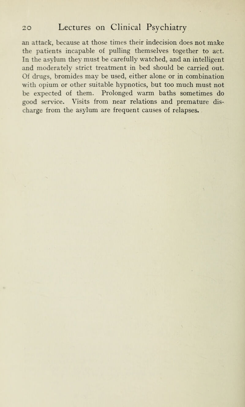 ail attack, because at those times their indecision does not make the patients incapable of pulling themselves together to act. In the asylum they must be carefully watched, and an intelligent and moderately strict treatment in bed should be carried out. Of drugs, bromides may be used, either alone or in combination witli opium or other suitable hypnotics, but too much must not be expected of them. Prolonged warm baths sometimes do good ser\dce. Visits from near relations and premature dis- charge from the asylum are frequent causes of relapses.