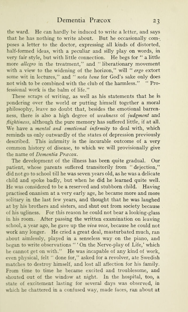 the ward. He can hardly be induced to write a letter, and says that he has nothing to write about. But he occasionally com- poses a letter to the doctor, expressing all kinds of distorted, half-fonned ideas, with a peculiar and silly play on words, in very fair style, but with little connection. He begs for a little more allegro in the treatment,” and “ liberationary movement with a view to the widening of the horizon,” will ” ergo extort some wit in lectures,” and “ nota bene for God’s sake only does not wish to be combined with the club of the harmless.” “ Pro- fessional work is the balm of life.” These scraps of writing, as well as his statements that he is pondering over the world or putting himself together a moral philosophy, leave no doubt that, besides the emotional barren- ness, there is also a high degree of weakness of judgment and flightiness, although the pure memory has suffered little, if at all. We have a mental and emotional infirmity to deal with, which reminds us only outwardly of the states of depression previously described. This infirmity is the incurable outcome of a very common history of disease, to which we will provisionally give the name of Deynentia Prcecox. The development of the illness has been quite gradual. Our patient, whose parents suffered transitorily from “dejection,” did not go to school till he was seven years old, as he was a delicate child and spoke badly, but when he did he learned quite well. He was considered to be a reserved and stubborn child. Having practised onanism at a very early age, he became more and more solitarv’ in the last few years, and thought that he was laughed at by his brothers and sisters, and shut out from society because of his ugliness. For this reason he could not bear a looking-glass in his room. After passing the written examination on leaving school, a year ago, he gave up the viva voce, because he could not work any longer. He cried a great deal, masturbated much, ran about aimlessly, played in a senseless way on the piano, and began to write observations “ ‘ On the Nerve-play of Life,’ which he cannot get on with.” He was incapable of any kind of work, even physical, felt  done for,” asked for a revolver, ate Swedish matches to destroy himself, and lost all affection for his family. From time to time he became excited and troublesome, and shouted out of the window at night. In the hospital, too, a state of excitement lasting for several days was observed, in which he chattered in a confused way, made faces, ran about at