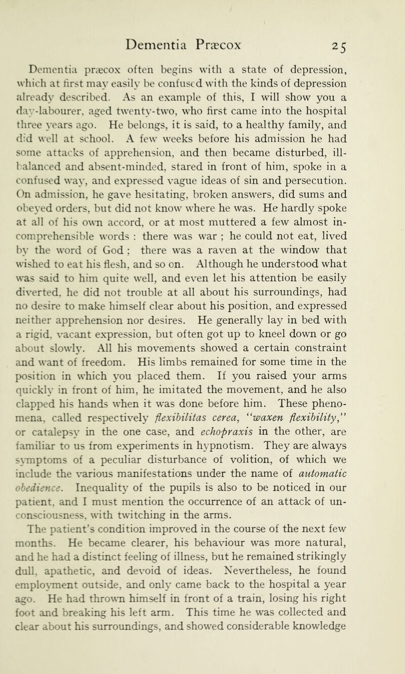 Dementia pntcox often begins with a state of depression, which at rirst may easily be confused with the kinds of depression already described. As an example of this, I will show you a day-labourer, aged twenty-two, who hrst came into the hospital three \'ears ago. He belongs, it is said, to a healthy family, and did well at school. A few weeks before his admission he had some attacks of apprehension, and then became disturbed, ill- 1 alanced and absent-minded, stared in front of him, spoke in a confused way, and expressed vague ideas of sin and persecution. On admission, he gave hesitating, broken answers, did sums and obeyed orders, but did not know where he was. He hardly spoke at all of his ovti accord, or at most muttered a few almost in- comprehensible words : there was war ; he could not eat, lived by the word of God ; there was a raven at the window that wished to eat his flesh, and so on. Although he understood what was said to him quite well, and even let his attention be easily diverted, he did not trouble at all about his surroundings, had no desire to make himself clear about his position, and expressed neither apprehension nor desires. He generally lay in bed with a rigid, vacant expression, but often got up to kneel down or go about slowly. All his movements showed a certain constraint and want of freedom. His limbs remained for some time in the position in which you placed them. If you raised your arms quickly in front of him, he imitated the movement, and he also clapped his hands when it was done before him. These pheno- mena. called respectively fiexihilitas cerea, ''waxen fiexihility,'' or catalepsy in the one case, and echopraxis in the other, are familiar to us from experiments in hypnotism. They are always SMuptoms of a peculiar disturbance of volition, of which we include the various manifestations under the name of automatic obedience. Inequality of the pupils is also to be noticed in our patient, and I must mention the occurrence of an attack of un- consciousness, with twitching in the arms. The patient’s condition improved in the course of the next few months. He became clearer, his behaviour was more natural, and he had a distinct feeling of illness, but he remained strikingly dull, apathetic, and devoid of ideas. Nevertheless, he found emplo\Tnent outside, and only came back to the hospital a year ago. He had thrown himself in front of a train, losing his right foot and breaking his left arm. This time he was collected and clear about his surroundings, and showed considerable knowledge