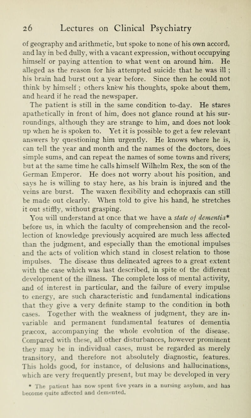 of geography and arithmetic, but spoke to none of his own accord, and lay in bed dully, with a vacant expression, without occupying himself or paying attention to what went on around him. He alleged as the reason for his attempted suicide that he was ill ; his brain had burst out a year before. Since then he could not think by himself ; others knew his thoughts, spoke about them, and heard if he read the newspaper. The patient is still in the same condition to-day. He stares apathetically in front of him, does not glance round at his sur- roundings, although they are strange to him, and does not look up when he is spoken to. Yet it is possible to get a few relevant answers by questioning him urgently. He knows where he is, can tell the 3'ear and month and the names of the doctors, does simple sums, and can repeat the names of some towns and rivers, but at the same time he calls himself Wilhelm Rex, the son of the German Emperor. He does not worry about his position, and says he is willing to stay here, as his brain is injured and the veins are burst. The waxen flexibility and echopraxis can still be made out clearly. When told to give his hand, he stretches it out stiffl}^ without grasping. You will understand at once that we have a state of dementia^ before us, in which the faculty of comprehension and the recol- lection of knowledge previously acquired are much less affected than the judgment, and especially than the emotional impulses and the acts of volition which stand in closest relation to those impulses. The disease thus delineated agrees to a great extent with the case which was last described, in spite of the different development of the illness. The complete loss of mental activity, and of interest in particular, and the failure of every impulse to energy, are such characteristic and fundamental indications that they give a very definite stamp to the condition in both cases. Together with the weakness of judgment, they are in- variable and permanent fundamental features of dementia prarcox, accompanying the whole evolution of the disease. Compared with these, all other disturbances, however prominent they may be in individual cases, must be regarded as merely transitory, and therefore not absolutely diagnostic, features. This holds good, for instance, of delusions and hallucinations, which are very frequently present, but may be developed in very • '1 lie patient lias now spent five years in a nursing asylum, and has becfjme (luite affected and demented.