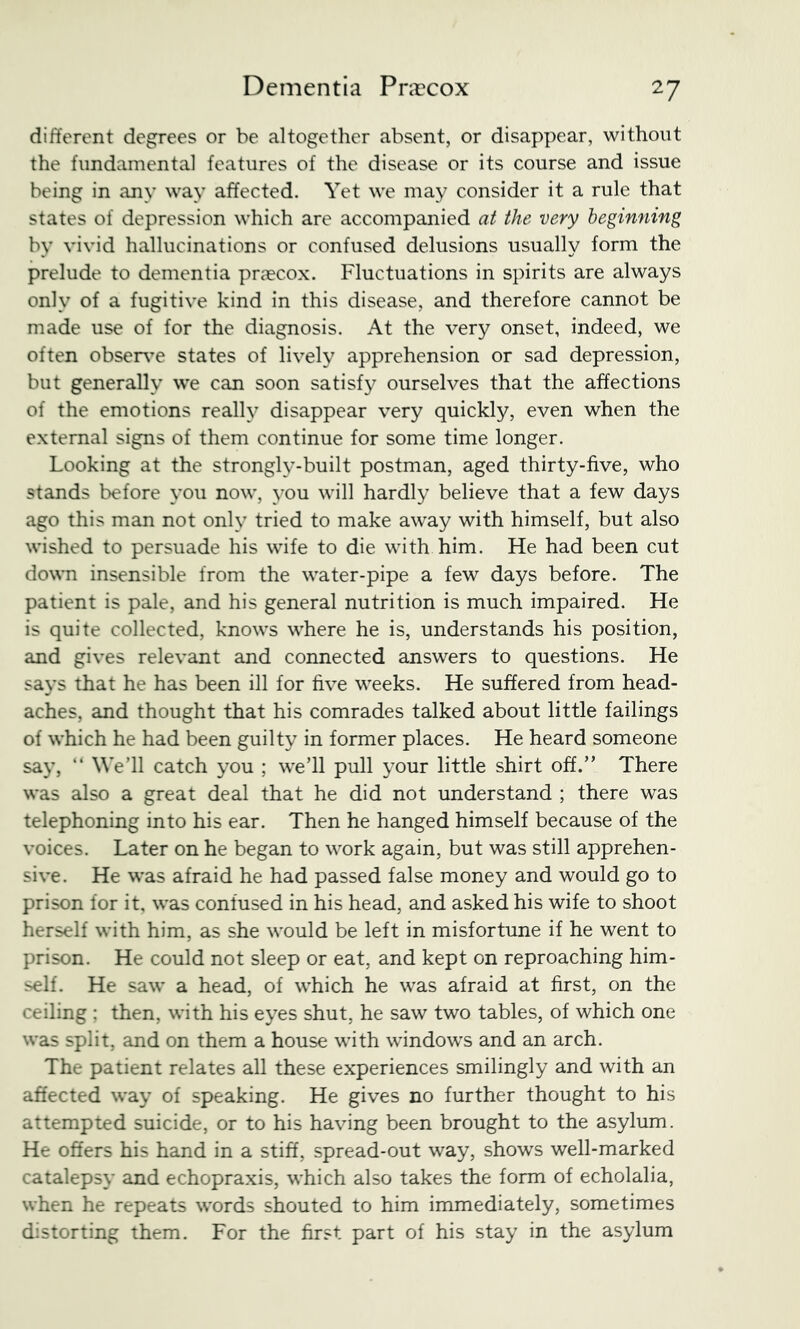 different degrees or be altogether absent, or disappear, without the fundamental features of the disease or its course and issue being in any way affected. Yet we may consider it a rule that states of depression which are accompanied at the very beginning by vivid hallucinations or confused delusions usually form the prelude to dementia praecox. Fluctuations in spirits are always only of a fugitive kind in this disease, and therefore cannot be made use of for the diagnosis. At the very onset, indeed, we often observ’e states of lively apprehension or sad depression, but generally we can soon satisfy ourselves that the affections of the emotions really disappear very quickly, even when the external signs of them continue for some time longer. Looking at the strongly-built postman, aged thirty-five, who stands before you now, you will hardly believe that a few days ago this man not only tried to make away with himself, but also wished to persuade his wife to die with him. He had been cut down insensible from the water-pipe a few days before. The patient is pale, and his general nutrition is much impaired. He is quite collected, knows where he is, understands his position, and gives relevant and connected answers to questions. He says that he has been ill for five weeks. He suffered from head- aches, and thought that his comrades talked about little failings of which he had been guilty in former places. He heard someone say, “ We’ll catch you ; we’ll pull your little shirt off.” There was also a great deal that he did not understand ; there was telephoning into his ear. Then he hanged himself because of the voices. Later on he began to work again, but was still apprehen- sive. He was afraid he had passed false money and would go to prison for it, was confused in his head, and asked his wife to shoot herself with him, as she would be left in misfortune if he went to prison. He could not sleep or eat, and kept on reproaching him- self. He saw a head, of which he was afraid at first, on the ceiling : then, with his eyes shut, he saw two tables, of which one was split, and on them a house with windows and an arch. The patient relates all these experiences smilingly and with an affected way of speaking. He gives no further thought to his attempted suicide, or to his having been brought to the asylum. He offers his hand in a stiff, spread-out way, shows well-marked catalepsy and echopraxis, which also takes the form of echolalia, when he repeats words shouted to him immediately, sometimes distorting them. For the first part of his stay in the asylum