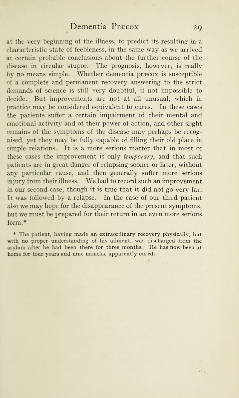 at the very beginning of the illness, to predict its resulting in a characteristic state of feebleness, in the same way as we arrived at certain probable conclusions about the further course of the disease in circular stupor. The prognosis, however, is really by no means simple. \\Tiether dementia pr?ecox is susceptible of a complete and permanent recovery answering to the strict deniiuids of science is still very doubtful, if not impossible to decide. But improvements are not at all unusual, which in practice may be considered equivalent to cures. In these cases the patients suffer a certain impairment of their mental and emotional activity and of their power of action, and other slight remains of the s}Tnptoms of the disease may perhaps be recog- nised, yet they may be fully capable of filling their old place in fimple relations. It is a more serious matter that in most of these cases the improvement is only temporary, and that such ])atients are in great danger of relapsing sooner or later, without any particular cause, and then generally suffer more serious injury from their illness. We had to record such an improvement in our second case, though it is true that it did not go very far. It was followed by a relapse. In the case of our third patient also we may hope for the disappearance of the present symptoms, but we must be prepared for their return in an even more serious form.* ♦ The patient, having made an extraordinary recovery physically, but with no proper understanding of his ailment, was discharged from the asylum after he had been there for three months. He has now been at home for four years and nine months, apparently cured.