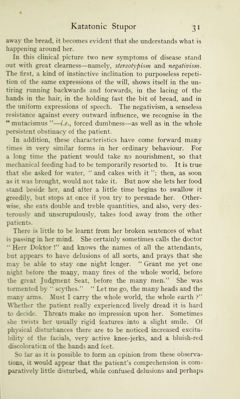 away the bread, it becomes evident that she understands what is happening around her. In this clinical picture two new symptoms of disease stand out with great clearness—namely, stereotypisrn and negativism. The first, a kind of instinctive inclination to purposeless repeti- tion of the same expressions of the will, shows itself in the un- tiring running backwards and forwards, in the lacing of the hands in the hair, in the holding fast the bit of bread, and in the uniform expressions of speech. The negativism, a senseless resistance against every outward influence, we recognise in the “ mutacismus ”—i.e., forced dumbness—as well as in the whole persistent obstinacy of the patient. In addition, these characteristics have come forward many times in very similar forms in her ordinary behaviour. For a long time the patient would take no nourishment, so that mechanical feeding had to be temporarily resorted to. It is true that she asked for water, “ and cakes with it then, as soon as it was brought, would not take it. But now she lets her food stand beside her, and after a little time begins to swallow it greedily, but stops at once if 3^ou try to persuade her. Other- \nse, she eats double and treble quantities, and also, very dex- teroush’ and unscrupulous!}’, takes food away from the other patients. There is little to be learnt from her broken sentences of what is passing in her mind. She certainly sometimes calls the doctor “ Herr Doktor !” and knows the names of all the attendants, but appears to have delusions of all sorts, and prays that she ma\' be able to sta} one night longer. “ Grant me yet one night before the many, man}^ fires of the whole world, before the great Judgment Seat, before the many men.” She was tormented by “ scythes.” ” Let me go, the many heads and the many arms. Must I carr} the whole world, the whole earth .^” WTiether the patient reall}- experienced lively dread it is hard to decide. Threats make no impression upon her. Sometimes she twists her usually rigid features into a slight smile. Of phN’sical disturbances there are to be noticed increased excita- bilit}’ of the facials, very active knee-jerks, and a bluish-red discoloraticn of the hands and feet. So far as it is possible to form an opinion from these observa- tions, it would appear that the patient’s comprehension is com- paratively little disturbed, while confused delusions and perhaps