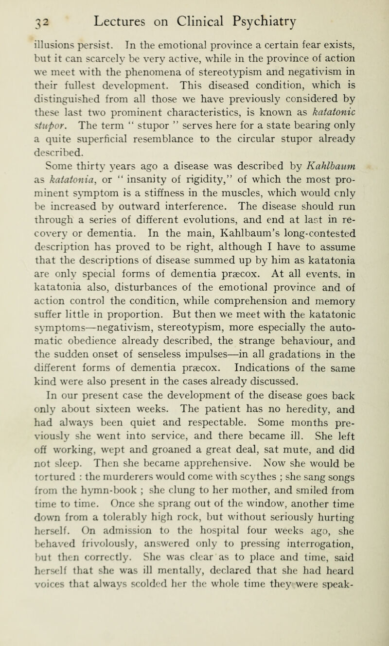 illusions persist. In the emotional province a certain fear exists, but it can scarcely be very active, while in the province of action we meet with the phenomena of stereotypism and negativism in their fullest development. This diseased condition, which is distinguished from all those we have previously considered by these last two prominent characteristics, is known as katatonic stupor. The term “ stupor ” serves here for a state bearing only a quite superficial resemblance to the circular stupor already described. Some thirty years ago a disease was described by Kahlhaum as katatonia, or “ insanity of rigidity,” of which the most pro- minent symptom is a stiffness in the muscles, which would cnly be increased by outward interference. The disease should run through a series of different evolutions, and end at last in re- covery or dementia. In the main, Kahlbaum’s long-contested description has proved to be right, although I have to assume that the descriptions of disease summed up by him as katatonia are only special forms of dementia prascox. At all events, in katatonia also, disturbances of the emotional province and of action control the condition, while comprehension and memory suffer little in proportion. But then we meet with the katatonic symptoms—negativism, stereotypism, more especially the auto- matic obedience already described, the strange behaviour, and the sudden onset of senseless impulses—in all gradations in the different forms of dementia praecox. Indications of the same kind were also present in the cases already discussed. In our present case the development of the disease goes back only about sixteen weeks. The patient has no heredity, and had always been quiet and respectable. Some months pre- viously she went into service, and there became ill. She left off working, wept and groaned a great deal, sat mute, and did not sleep. Then she became apprehensive. Now she would be tortured : the murderers would come with scythes ; she sang songs from the hymn-book ; she clung to her mother, and smiled from time to time. Once she sprang out of the window, another time down from a tolerably high rock, but without seriously hurting herself. On admission to the hos])ital four weeks ago, she l>ehaved frivolously, answered only to j)ressing interrogation, but then correctly. She was clear as to ])lace and time, said h'-rs<'lf that she was ill mentally, declared that she had heard voices that always scolded her the whole time they were speak-