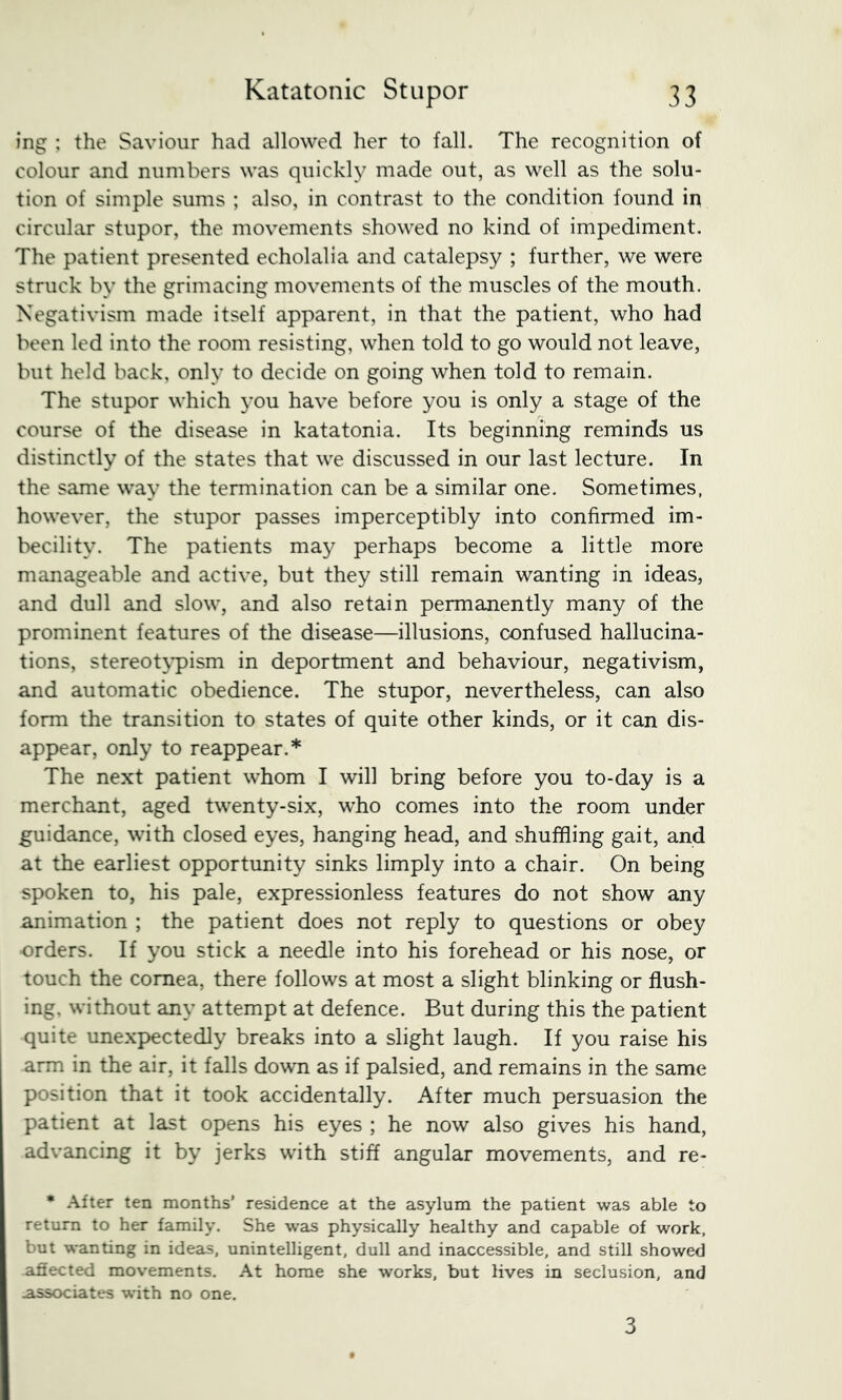 ing : the Saviour had allowed her to fall. The recognition of colour and numbers was quickly made out, as well as the solu- tion of simple sums ; also, in contrast to the condition found in circular stupor, the movements showed no kind of impediment. The patient presented echolalia and catalepsy ; further, we were struck by the grimacing movements of the muscles of the mouth. Negativism made itself apparent, in that the patient, who had been led into the room resisting, when told to go would not leave, but held back, only to decide on going when told to remain. The stupor which you have before you is only a stage of the course of the disease in katatonia. Its beginning reminds us distinctly of the states that we discussed in our last lecture. In the same way the termination can be a similar one. Sometimes, however, the stupor passes imperceptibly into confirmed im- becility. The patients may perhaps become a little more manageable and active, but they still remain wanting in ideas, and dull and slow, and also retain permanently many of the prominent features of the disease—illusions, confused hallucina- tions, stereot\*pism in deportment and behaviour, negativism, and automatic obedience. The stupor, nevertheless, can also form the transition to states of quite other kinds, or it can dis- appear, only to reappear.* The next patient whom I will bring before you to-day is a merchant, aged twenty-six, who comes into the room under guidance, with closed eyes, hanging head, and shuffling gait, and at the earliest opportunity sinks limply into a chair. On being spoken to, his pale, expressionless features do not show any animation ; the patient does not reply to questions or obey orders. If you stick a needle into his forehead or his nose, or touch the cornea, there follows at most a slight blinking or flush- ing. without any attempt at defence. But during this the patient quite unexpectedly breaks into a slight laugh. If you raise his arm in the air, it falls down as if palsied, and remains in the same position that it took accidentally. After much persuasion the patient at last opens his eyes ; he now also gives his hand, advancing it by jerks with stiff angular movements, and re- • After ten months’ residence at the asylum the patient was able to return to her family. She was physically healthy and capable of work, but wanting in ideas, unintelligent, dull and inaccessible, and still showed afiected movements. At home she works, but lives in seclusion, and .associates with no one. 3