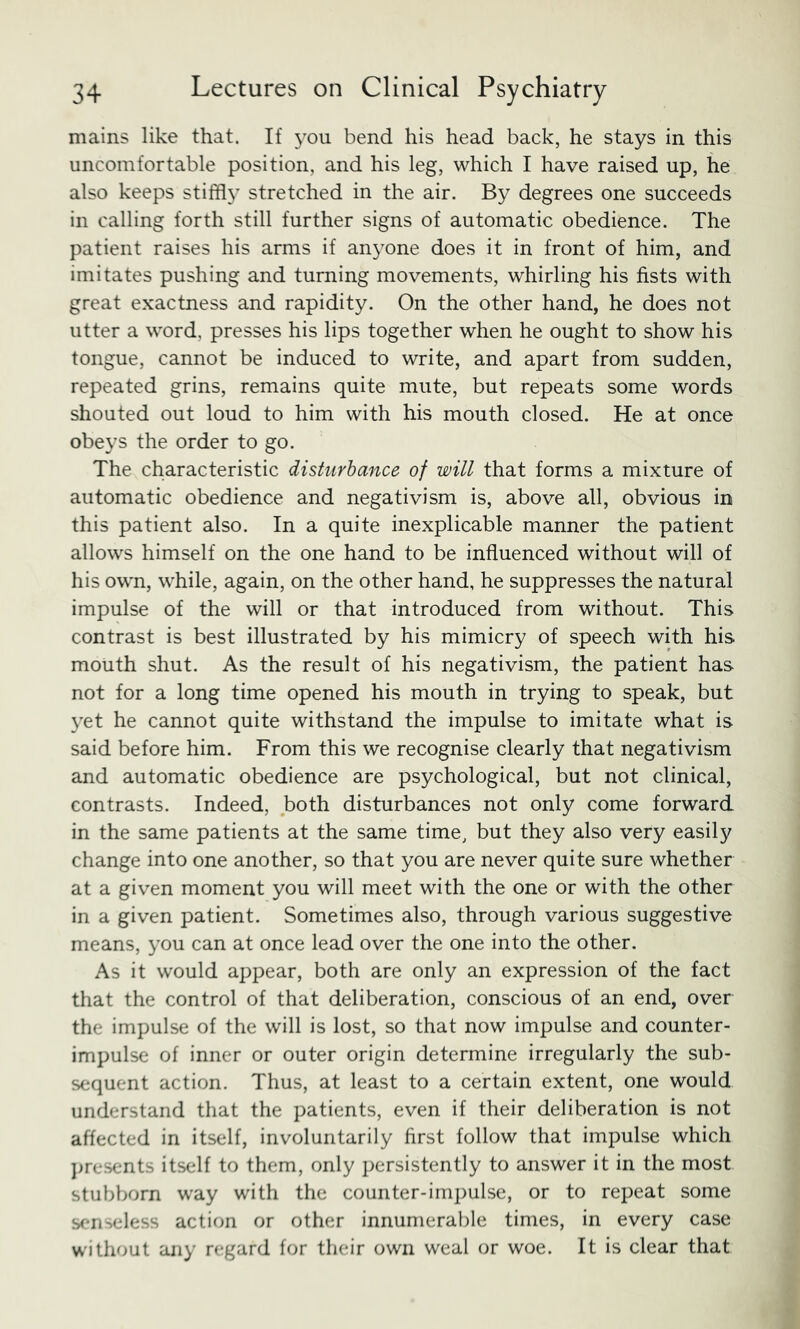 mains like that. If you bend his head back, he stays in this uncomfortable position, and his leg, which I have raised up, he also keeps stiff!}' stretched in the air. By degrees one succeeds in calling forth still further signs of automatic obedience. The patient raises his arms if anyone does it in front of him, and imitates pushing and turning movements, whirling his fists with great exactness and rapidity. On the other hand, he does not utter a word, presses his lips together when he ought to show his tongue, cannot be induced to write, and apart from sudden, repeated grins, remains quite mute, but repeats some words shouted out loud to him with his mouth closed. He at once obeys the order to go. The characteristic disturbance of will that forms a mixture of automatic obedience and negativism is, above all, obvious in this patient also. In a quite inexplicable manner the patient allows himself on the one hand to be influenced without will of his own, while, again, on the other hand, he suppresses the natural impulse of the will or that introduced from without. This contrast is best illustrated by his mimicry of speech with his mouth shut. As the result of his negativism, the patient has not for a long time opened his mouth in trying to speak, but yet he cannot quite withstand the impulse to imitate what is said before him. From this we recognise clearly that negativism and automatic obedience are psychological, but not clinical, contrasts. Indeed, both disturbances not only come forward in the same patients at the same time, but they also very easily change into one another, so that you are never quite sure whether at a given moment you will meet with the one or with the other in a given patient. Sometimes also, through various suggestive means, you can at once lead over the one into the other. As it would appear, both are only an expression of the fact that the control of that deliberation, conscious of an end, over the impulse of the will is lost, so that now impulse and counter- impulse of inner or outer origin determine irregularly the sub- sequent action. Thus, at least to a certain extent, one would understand that the patients, even if their deliberation is not affected in itself, involuntarily first follow that impulse which ]>resents itself to them, only persistently to answer it in the most stubborn way with the counter-impulse, or to repeat some senseless action or other innumerable times, in every case without any regard for their own weal or woe. It is clear that