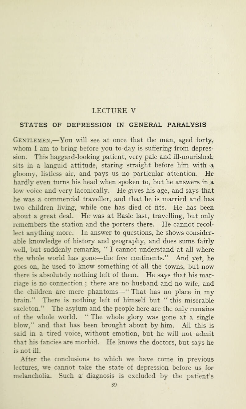 LECTURE V STATES OF DEPRESSION IN GENERAL PARALYSIS Gentlemen,—You will see at once that the man, aged forty, whom I am to bring before you to-day is suffering from depres- sion. This haggard-looking patient, very pale and ill-nourished, sits in a languid attitude, staring straight before him with a gloomy, listless air, and pays us no particular attention. He hardly even turns his head when spoken to, but he answers in a low voice and very laconically. He gives his age, and says that he was a commercial traveller, and that he is married and has two children living, while one has died of fits. He has been about a great deal. He was at Basle last, travelling, but only remembers the station and the porters there. He cannot recol- lect anything more. In answer to questions, he shows consider- able knowledge of history and geography, and does sums fairly weU, but suddenly remarks, “ I cannot understand at all where the whole world has gone—the five continents.” And yet, he goes on, he used to know something of all the towns, but now there is absolutely nothing left of them. He says that his mar- riage is no connection ; there are no husband and no wife, and the children are mere phantoms—“ That has no place in my brain.” There is nothing left of himself but “ this miserable skeleton.” The asylum and the people here are the only remains of the whole world. ” The whole glory was gone at a single blow,” and that has been brought about by him. All this is said in a tired voice, without emotion, but he will not admit that his fancies are morbid. He knows the doctors, but says he is not iU. After the conclusions to which we have come in previous lectures, we cannot take the state of depression before us for melancholia. Such a’ diagnosis is excluded by the patient’s