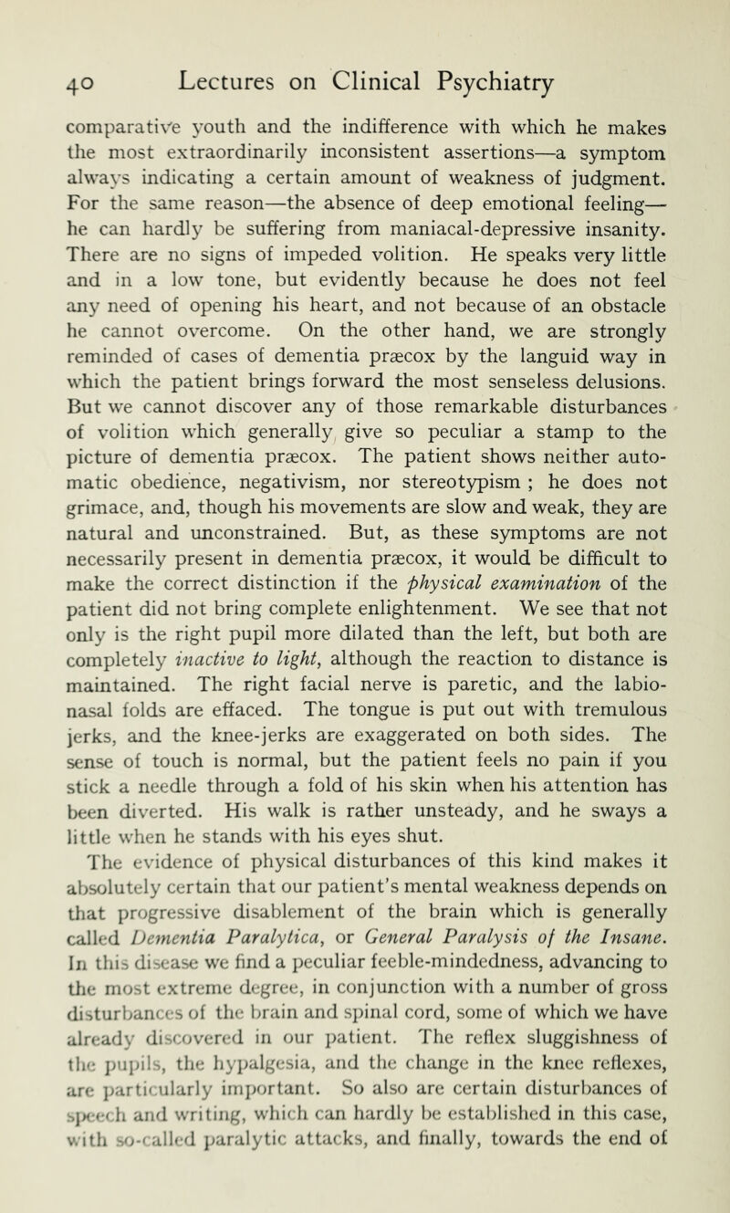 comparative youth and the indifference with which he makes the most extraordinarily inconsistent assertions—a symptom always indicating a certain amount of weakness of judgment. For the same reason—the absence of deep emotional feeling—- he can hardly be suffering from maniacal-depressive insanity. There are no signs of impeded volition. He speaks very little and in a low tone, but evidently because he does not feel any need of opening his heart, and not because of an obstacle he cannot overcome. On the other hand, we are strongly reminded of cases of dementia praecox by the languid way in which the patient brings forward the most senseless delusions. But we cannot discover any of those remarkable disturbances of volition which generally give so peculiar a stamp to the picture of dementia praecox. The patient shows neither auto- matic obedience, negativism, nor stereotypism ; he does not grimace, and, though his movements are slow and weak, they are natural and unconstrained. But, as these symptoms are not necessarily present in dementia praecox, it would be difficult to make the correct distinction if the physical examination of the patient did not bring complete enlightenment. We see that not only is the right pupil more dilated than the left, but both are completely inactive to light, although the reaction to distance is maintained. The right facial nerve is paretic, and the labio- nasal folds are effaced. The tongue is put out with tremulous jerks, and the knee-jerks are exaggerated on both sides. The sense of touch is normal, but the patient feels no pain if you stick a needle through a fold of his skin when his attention has been diverted. His walk is rather unsteady, and he sways a little when he stands with his eyes shut. The evidence of physical disturbances of this kind makes it absolutely certain that our patient’s mental weakness depends on that progressive disablement of the brain which is generally called Dementia Paralytica, or General Paralysis of the Insane. In this disease we find a peculiar feeble-mindedness, advancing to the most extreme degree, in conjunction with a number of gross disturbances of the brain and s})inal cord, some of which we have already discovered in our patient. The reflex sluggishness of the pupils, the hypalgesia, and the change in the knee reflexes, are jjarticularly imj>ortant. So also are certain disturbances of sjxrftdi and writing, which can hardly be established in this case, with s^j-f ailed j;aralytic attacks, and finally, towards the end of