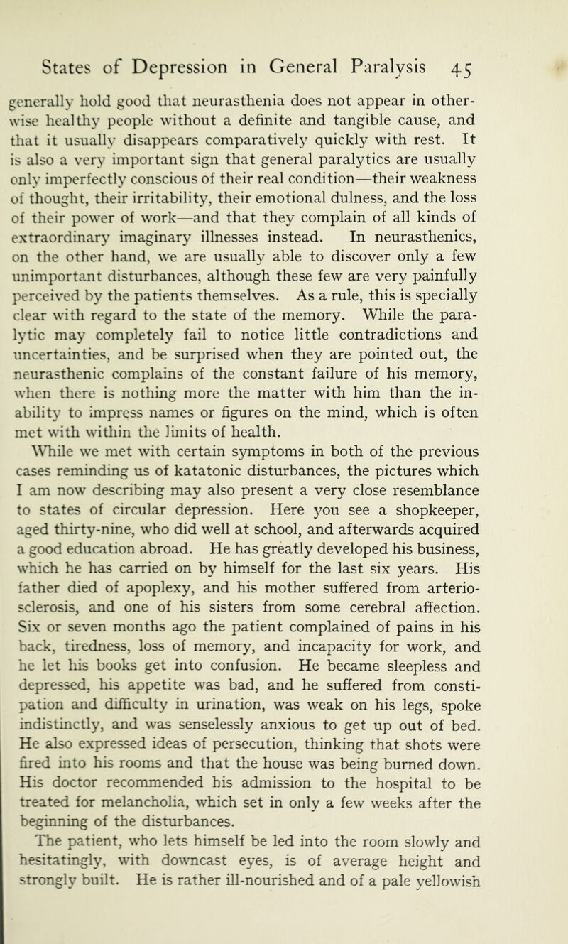 generally hold good that neurasthenia does not appear in other- wise healthy people without a definite and tangible cause, and that it usually disappears comparatively quickly with rest. It is also a very important sign that general paralytics are usually only imperfectly conscious of their real condition—their weakness of thought, their irritability, their emotional dulness, and the loss of their power of work—and that they complain of all kinds of extraordinary imaginary illnesses instead. In neurasthenics, on the other hand, we are usuall}^ able to discover only a few unimportant disturbances, although these few are very painfully perceived by the patients themselves. As a rule, this is specially clear with regard to the state of the memory. While the para- lytic may completely fail to notice little contradictions and uncertainties, and be surprised when they are pointed out, the neurasthenic complains of the constant failure of his memory, when there is nothing more the matter with him than the in- ability to impress names or figures on the mind, which is often met with within the limits of health. \Miile we met with certain symptoms in both of the previous cases reminding us of katatonic disturbances, the pictures which I am now describing may also present a very close resemblance to states of circular depression. Here you see a shopkeeper, aged thirty-nine, who did well at school, and afterwards acquired a good education abroad. He has greatly developed his business, which he has carried on by himself for the last six years. His father died of apoplexy, and his mother suffered from arterio- sclerosis, and one of his sisters from some cerebral affection. Six or seven months ago the patient complained of pains in his back, tiredness, loss of memory, and incapacity for work, and he let his books get into confusion. He became sleepless and depressed, his appetite was bad, and he suffered from consti- pation and difficulty in urination, was weak on his legs, spoke indistinctly, and was senselessly anxious to get up out of bed. He also expressed ideas of persecution, thinking that shots were fired into his rooms and that the house was being burned down. His doctor recommended his admission to the hospital to be treated for melancholia, which set in only a few weeks after the beginning of the disturbances. The patient, who lets himself be led into the room slowly and hesitatingly, with dowmcast eyes, is of average height and strongly built. He is rather ill-nourished and of a pale yellowish