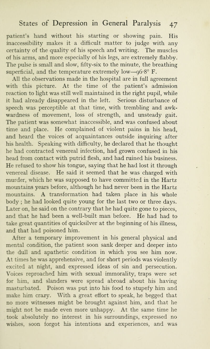 patient’s hand without his starting or showing pain. His inaccessibility makes it a difficult matter to judge with any certainty of the quality of his speech and writing. The muscles of his arms, and more especially of his legs, are extremely flabby. The pulse is small and slow, fifty-six to the minute, the breathing superficial, and the temperature extremely low—F. All the observations made in the hospital are in full agreement with this picture. At the time of the patient’s admission reaction to light was still well maintained in the right pupil, while it had already disappeared in the left. Serious disturbance of speech was perceptible at that time, with trembling and awk- wardness of movement, loss of strength, and unsteady gait. The patient was somewhat inaccessible, and was confused about time and place. He complained of violent pains in his head, and heard the voices of acquaintances outside inquiring after his health. Speaking with difficulty, he declared that he thought he had contracted venereal infection, had grown confused in his head from contact with putrid flesh, and had ruined his business. He refused to show his tongue, saying that he had lost it through venereal disease. He said it seemed that he was charged with murder, which he was supposed to have committed in the Hartz mountains years before, although he had never been in the Hartz mountains. A transformation had taken place in his whole body ; he had looked quite young for the last two or three days. Later on, he said on the contrary that he had quite gone to pieces, and that he had been a well-built man before. He had had to take great quantities of quicksilver at the beginning of his illness, and that had poisoned him. After a temporary improvement in his general physical and mental condition, the patient soon sank deeper and deeper into the dull and apathetic condition in which you see him now. At times he was apprehensive, and for short periods was violently excited at night, and expressed ideas of sin and persecution. Voices reproached him with sexual immorality, traps were set for him, and slanders were spread abroad about his having masturbated. Poison was put into his food to stupefy him and make him crazy. With a great effort to speak, he begged that no more witnesses might be brought against him, and that he might not be made even more unhappy. At the same time he took absolutely no interest in his surroundings, expressed no wishes, soon forgot his intentions and experiences, and was