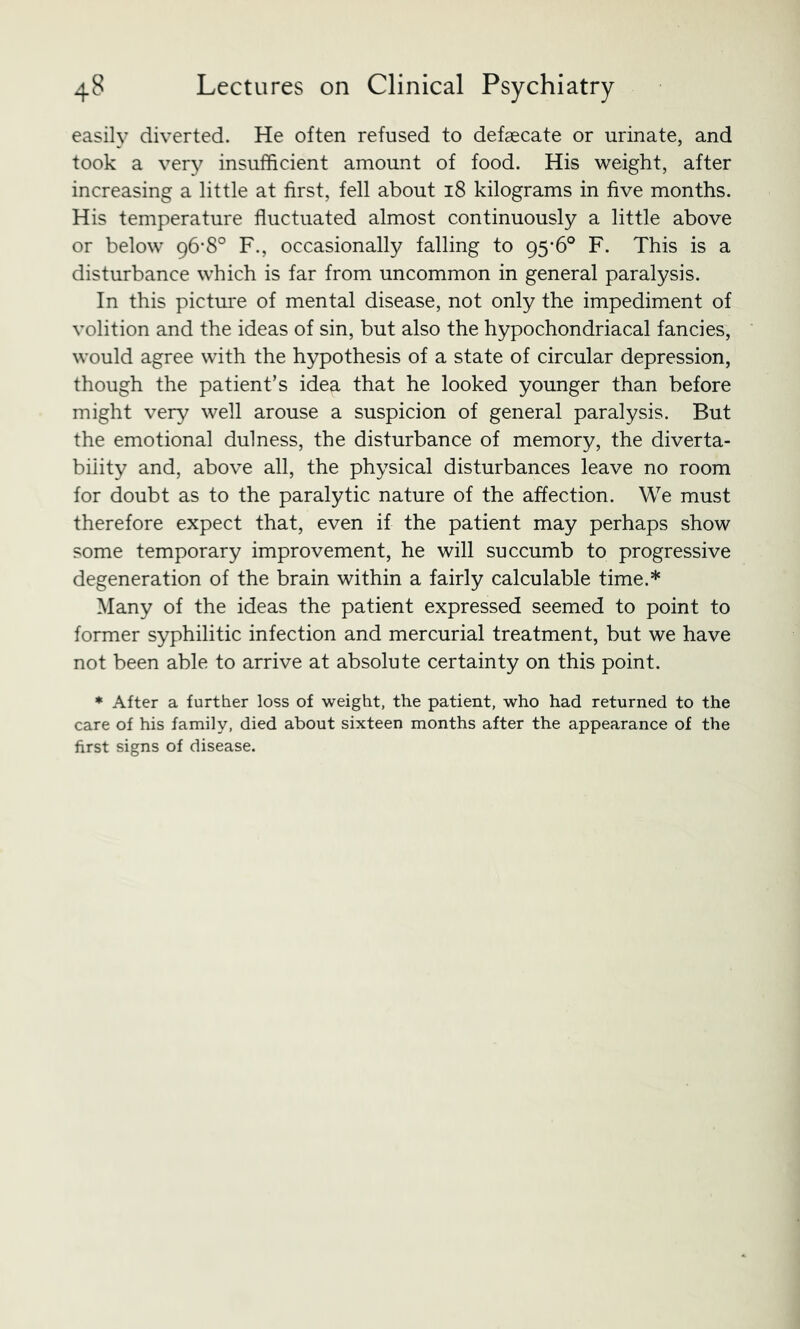 easily diverted. He often refused to defaecate or urinate, and took a very insufficient amount of food. His weight, after increasing a little at first, fell about 18 kilograms in five months. His temperature fluctuated almost continuously a little above or below 96-8° F., occasionally falling to 95*6° F. This is a disturbance which is far from uncommon in general paralysis. In this picture of mental disease, not only the impediment of volition and the ideas of sin, but also the hypochondriacal fancies, would agree with the hypothesis of a state of circular depression, though the patient’s idea that he looked younger than before might very well arouse a suspicion of general paralysis. But the emotional dulness, the disturbance of memory, the diverta- biiity and, above all, the physical disturbances leave no room for doubt as to the paralytic nature of the affection. We must therefore expect that, even if the patient may perhaps show some temporary improvement, he will succumb to progressive degeneration of the brain within a fairly calculable time.* Many of the ideas the patient expressed seemed to point to former syphilitic infection and mercurial treatment, but we have not been able to arrive at absolute certainty on this point. ♦ After a further loss of weight, the patient, who had returned to the care of his family, died about sixteen months after the appearance of the first signs of disease.