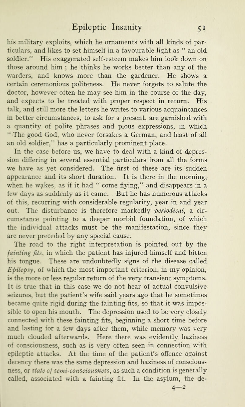 his military exploits, which he ornaments with all kinds of par- ticulars, and likes to set himself in a favourable light as “ an old soldier.” His exaggerated self-esteem makes him look down on those around him ; he thinks he works better than any of the warders, and knows more than the gardener. He shows a certain ceremonious politeness. He never forgets to salute the doctor, however often he may see him in the course of the day, and expects to be treated with proper respect in return. His talk, and still more the letters he writes to various acquaintances in better circumstances, to ask for a present, are garnished with a quantity of polite phrases and pious expressions, in which “The good God, who never forsakes a German, and least of all an old soldier,” has a particularly prominent place. In the case before us, we have to deal with a kind of depres- sion differing in several essential particulars from all the forms we have as yet considered. The first of these are its sudden appearance and its short duration. It is there in the morning, when he w^kes, as if it had “ come flying,” and disappears in a few days as suddenly as it came. But he has numerous attacks of this, recurring with considerable regularity, year in and year out. The disturbance is therefore markedly periodical, a cir- cumstance pointing to a deeper morbid foundation, of which the individual attacks must be the manifestation, since they are never preceded by any special cause. The road to the right interpretation is pointed out by the fainting fits, in which the patient has injured himself and bitten his tongue. These are undoubtedly signs of the disease called Epilepsy, of which the most important criterion, in my opinion, is the more or less regular return of the very transient symptoms. It is true that in this case we do not hear of actual convulsive seizures, but the patient’s wife said years ago that he sometimes became quite rigid during the fainting fits, so that it was impos- sible to open his mouth. The depression used to be very closely connected with these fainting fits, beginning a short time before and lasting for a few days after them, while memory was very much clouded afterwards. Here there was evidently haziness of consciousness, such as is very often seen in connection with epileptic attacks. At the time of the patient’s offence against decenc}’ there was the same depression and haziness of conscious- ness, or state of semi-co7iscioiisness, as such a condition is geneially called, associated with a fainting fit. In the asylum, the de- 4—2