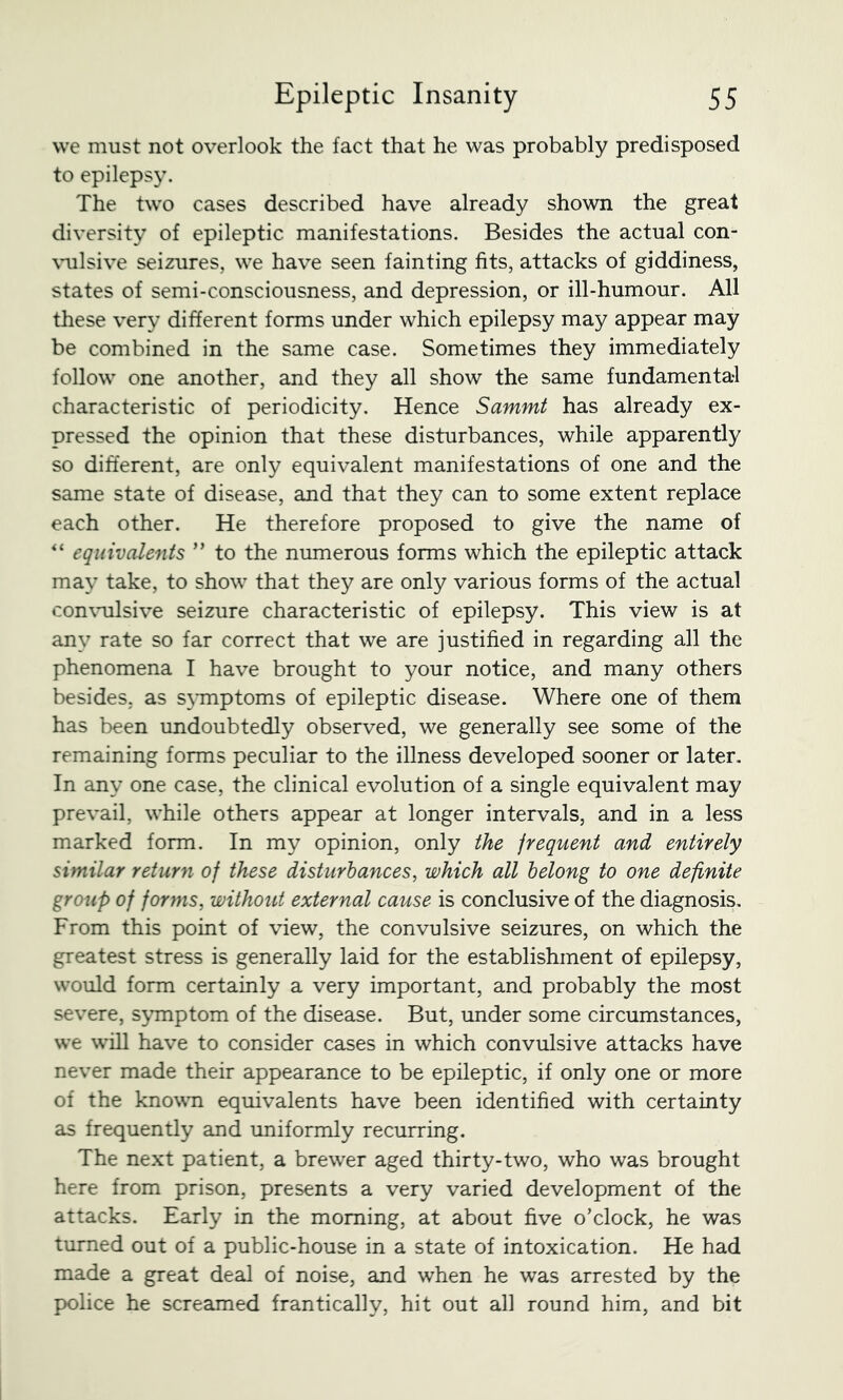 we must not overlook the fact that he was probably predisposed to epilepsy. The two cases described have already shown the great diversity of epileptic manifestations. Besides the actual con- \mlsive seizures, we have seen fainting fits, attacks of giddiness, states of semi-consciousness, and depression, or ill-humour. All these very different forms under which epilepsy may appear may be combined in the same case. Sometimes they immediately follow one another, and they all show the same fundamental characteristic of periodicity. Hence Sammt has already ex- pressed the opinion that these disturbances, while apparently so different, are only equivalent manifestations of one and the same state of disease, and that they can to some extent replace each other. He therefore proposed to give the name of equivalents ” to the numerous forms which the epileptic attack may take, to show that they are only various forms of the actual con\mlsive seizure characteristic of epilepsy. This view is at any rate so far correct that we are justified in regarding all the phenomena I have brought to your notice, and many others besides, as s\Tnptoms of epileptic disease. Where one of them has been undoubtedly observed, we generally see some of the remaining forms peculiar to the illness developed sooner or later. In any one case, the clinical evolution of a single equivalent may prevail, while others appear at longer intervals, and in a less marked form. In my opinion, only the jrequent and entirely similar returyi of these disturbances, which all belong to one definite group of forms, without external cause is conclusive of the diagnosis. From this point of view, the convulsive seizures, on which the greatest stress is generally laid for the establishment of epilepsy, would form certainly a very important, and probably the most severe, s^unptom of the disease. But, under some circumstances, we will have to consider cases in which convulsive attacks have never made their appearance to be epileptic, if only one or more of the knowTi equivalents have been identified with certainty as frequently and uniformly recurring. The next patient, a brewer aged thirty-two, who was brought here from prison, presents a very varied development of the attacks. Early in the morning, at about five o’clock, he was turned out of a public-house in a state of intoxication. He had made a great deal of noise, and when he was arrested by the police he screamed frantically, hit out all round him, and bit