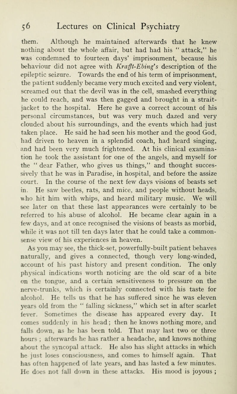 them. Although he maintained afterwards that he knew nothing about the whole affair, but had had his “ attack, he was condemned to fourteen days’ imprisonment, because his behaviour did not agree with Krafft-Ebing*s description of the epileptic seizure. Towards the end of his term of imprisonment, the patient suddenly became very much excited and very violent, screamed out that the devil was in the cell, smashed everything he could reach, and was then gagged and brought in a strait- jacket to the hospital. Here he gave a correct account of his personal circumstances, but was very much dazed and very clouded about his surroundings, and the events which had just taken place. He said he had seen his mother and the good God, had driven to heaven in a splendid coach, had heard singing, and had been very much frightened. At his clinical examina- tion he took the assistant for one of the angels, and myself for the “ dear Father, who gives us things, and thought succes- sively that he was in Paradise, in hospital, and before the assize court. In the course of the next few days visions of beasts set in. He saw beetles, rats, and mice, and people without heads, who hit him with whips, and heard military music. We will see later on that these last appearances were certainly to be referred to his abuse of alcohol. He became clear again in a few days, and at once recognised the visions of beasts as morbid, while it was not till ten days later that he could take a common- sense view of his experiences in heaven. As you may see, the thick-set, powerfully-built patient behaves naturally, and gives a connected, though very long-winded, account of his past history and present condition. The only j)hysical indications worth noticing are the old scar of a bite on the tongue, and a certain sensitiveness to pressure on the nerv’e-trunks, which is certainly connected with his taste for alcohol. He tells us that he has suffered since he was eleven years old from the  falling sickness, which set in after scarlet fever. Sometimes the disease has appeared every day. It comes suddenly in his head; then he knows nothing more, and falls down, as he has been told. That may last two or three hours ; afterwards he has rather a headache, and knows nothing al>out the syncoj^al attack. He also has slight attacks in which he just loses consciousness, and comes to himself again. That has often haj;]>ened of late years, and has lasted a few minutes, lie does not fall down in these attacks. His mood is joyous ;