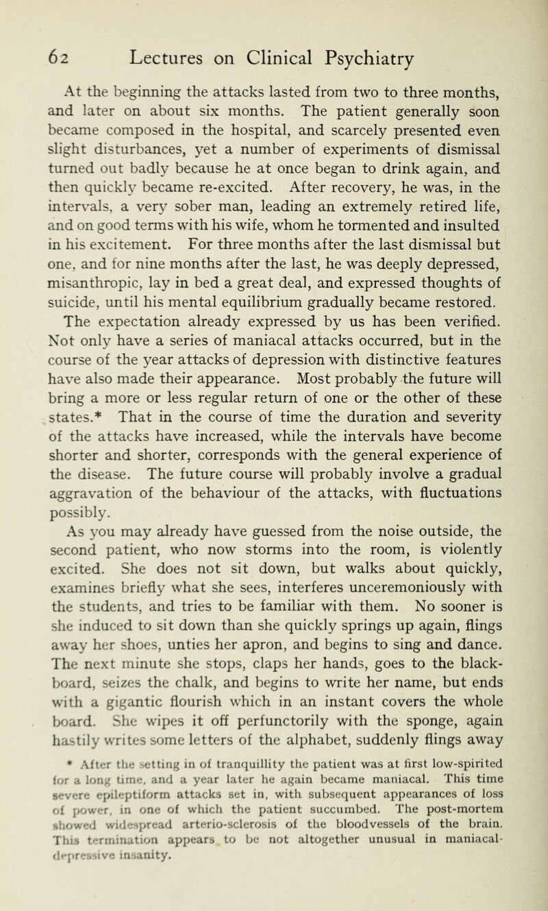 At the beginning the attacks lasted from two to three months, and later on about six months. The patient generally soon became composed in the hospital, and scarcely presented even slight disturbances, yet a number of experiments of dismissal turned out badl}^ because he at once began to drink again, and then quickly became re-excited. After recovery, he was, in the intervals, a very sober man, leading an extremely retired life, and on good terms with his wife, whom he tormented and insulted in his excitement. For three months after the last dismissal but one, and for nine months after the last, he was deeply depressed, misanthropic, lay in bed a great deal, and expressed thoughts of suicide, until his mental equilibrium gradually became restored. The expectation already expressed by us has been verified. Not only have a series of maniacal attacks occurred, but in the course of the year attacks of depression with distinctive features have also made their appearance. Most probably the future will bring a more or less regular return of one or the other of these states.* That in the course of time the duration and severity of the attacks have increased, while the intervals have become shorter and shorter, corresponds with the general experience of the disease. The future course will probably involve a gradual aggravation of the behaviour of the attacks, with fluctuations possibly. As you may already have guessed from the noise outside, the second patient, who now storms into the room, is violently excited. She does not sit down, but walks about quickly, examines briefly what she sees, interferes unceremoniously with the students, and tries to be familiar with them. No sooner is she induced to sit down than she quickly springs up again, flings away her shoes, unties her apron, and begins to sing and dance. The next minute she stops, claps her hands, goes to the black- board, seizes the chalk, and begins to write her name, but ends with a gigantic flourish which in an instant covers the whole board. She wipes it off perfunctorily with the sponge, again hastily writes some letters of the alphabet, suddenly flings away * .\fter the setting in of tranquillity the patient was at first low-spirited for a long time, and a year later he again became maniacal. This time severe epileptiform attacks set in, with subsequent appearances of loss of j>ower, in one of which the patient succumbed. The post-mortem showed widespread arterio-sclerosis of the bloodvessels of the brain. This termination appears to be not altogether unusual in nianiacal- dejtressive insanity.