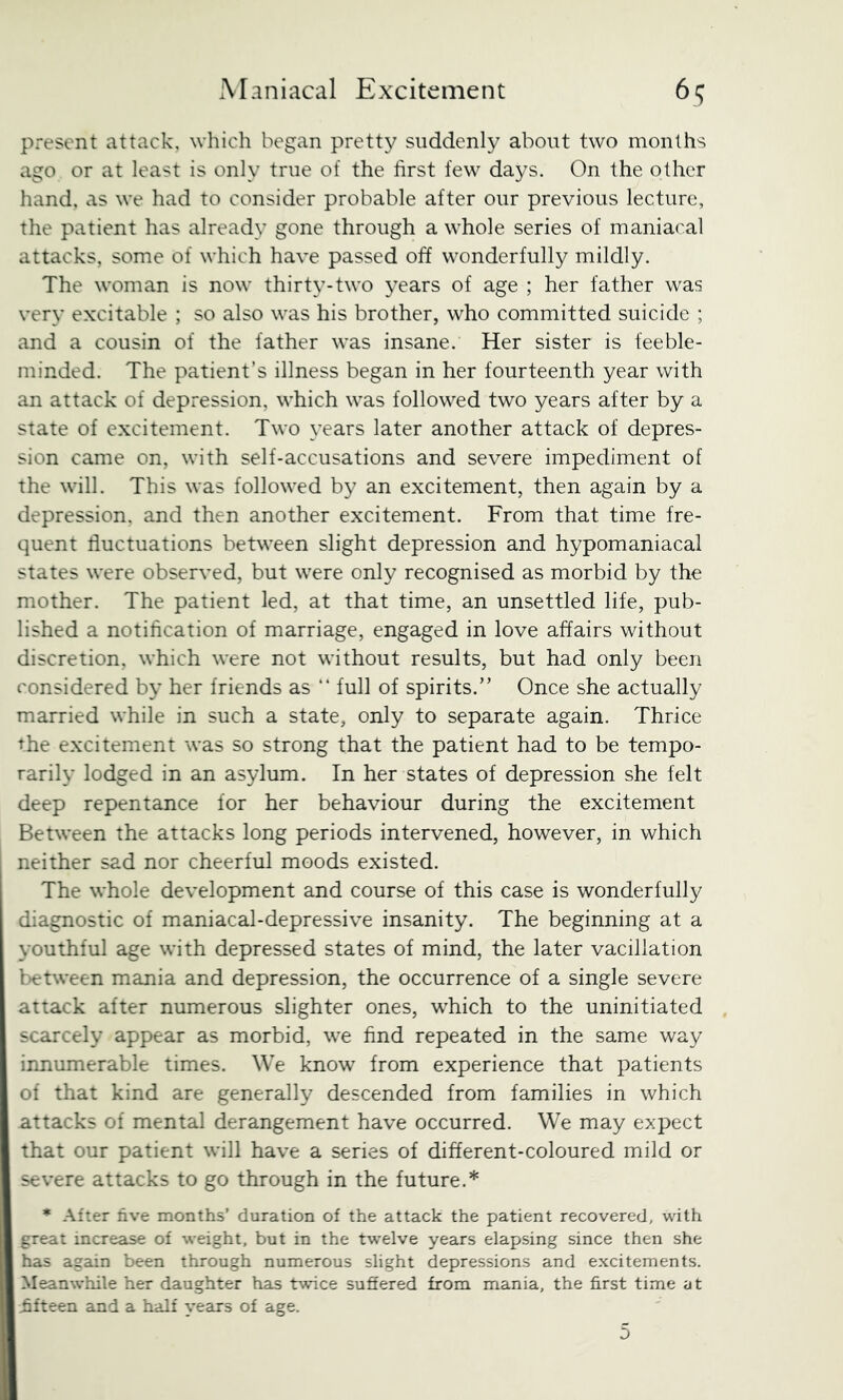 present attack, which began pretty suddenly about two months ago or at least is only true of the first few days. On the other hand, as we had to consider probable after our previous lecture, the patient has already gone through a whole series of maniacal attacks, some of which have passed off wonderfully mildly. The woman is now thirty-two years of age ; her father was very excitable ; so also was his brother, who committed suicide ; and a cousin of the father was insane. Her sister is feeble- minded. The patient’s illness began in her fourteenth year with an attack of depression, which was followed two years after by a state of excitement. Two years later another attack of depres- sion came on, with self-accusations and severe impediment of the will. This was followed by an excitement, then again by a depression, and then another excitement. From that time fre- quent fluctuations between slight depression and hypomaniacal states were observed, but were only recognised as morbid by the mother. The patient led, at that time, an unsettled life, pub- lished a notification of marriage, engaged in love affairs without discretion, which were not without results, but had only been considered by her friends as “ full of spirits.” Once she actually married while in such a state, only to separate again. Thrice the excitement was so strong that the patient had to be tempo- rarily lodged in an asylum. In her states of depression she felt deep repentance for her behaviour during the excitement Between the attacks long periods intervened, however, in which neither sad nor cheerful moods existed. The whole development and course of this case is wonderfully diagnostic of maniacal-depressive insanity. The beginning at a youthful age with depressed states of mind, the later vacillation between mania and depression, the occurrence of a single severe attack after numerous slighter ones, which to the uninitiated scarcely appear as morbid, we find repeated in the same way innumerable times. We know from experience that patients of that kind are generally descended from families in which attacks of mental derangement have occurred. We may expect that our patient will have a series of different-coloured mild or severe attacks to go through in the future.* * After five months’ duration of the attack the patient recovered, with great increase of weight, but in the twelve years elapsing since then she has again been through numerous slight depressions and excitements. Meanwhile her daughter has twice suffered from mania, the first time at fifteen and a half years of age.