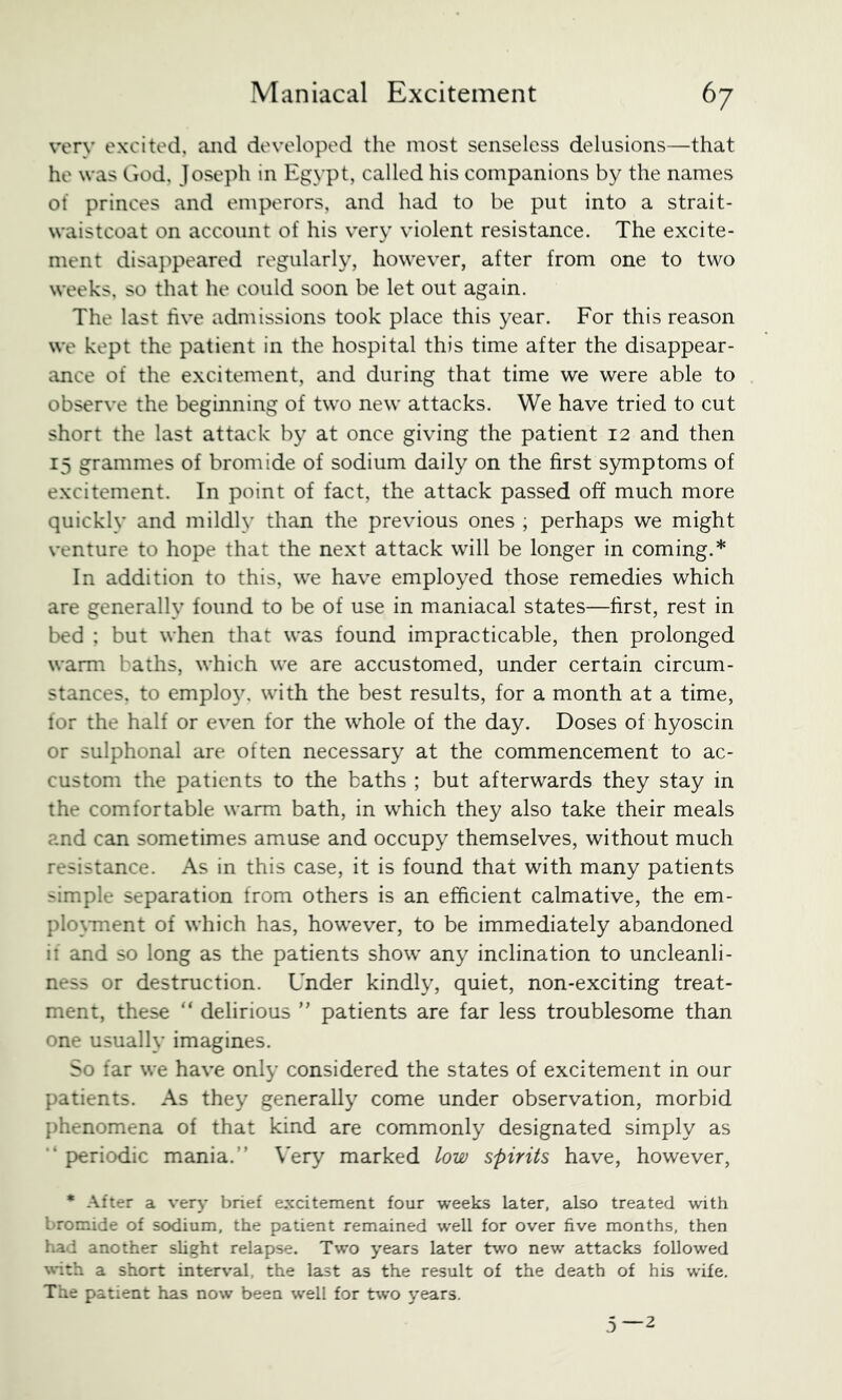 very excited, and developed the most senseless delusions—that he was God, Joseph in Egypt, called his companions by the names ot princes and emperors, and had to be put into a strait- waistcoat on account of his very violent resistance. The excite- ment disappeared regularly, however, after from one to two weeks, so that he could soon be let out again. The last five admissions took place this year. For this reason we kept the patient in the hospital this time after the disappear- ance of the excitement, and during that time we were able to observe the beginning of two new attacks. We have tried to cut short the last attack by at once giving the patient 12 and then 15 grammes of bromide of sodium daily on the first symptoms of excitement. In point of fact, the attack passed off much more quickly and mildly than the previous ones , perhaps we might venture to hope that the next attack will be longer in coming.* In addition to this, we have employed those remedies which are generally found to be of use in maniacal states—first, rest in bed ; but when that was found impracticable, then prolonged warm baths, which we are accustomed, under certain circum- stances. to emplo3^ with the best results, for a month at a time, for the half or even for the whole of the day. Doses of hyoscin or sulphonal are often necessary at the commencement to ac- custom the patients to the baths ; but afterwards they stay in the comfortable warm bath, in which they also take their meals and can sometimes amuse and occupy themselves, without much resistance. As in this case, it is found that with many patients -imple separation from others is an efficient calmative, the em- plo\Tnent of which has, however, to be immediately abandoned if and so long as the patients show any inclination to uncleanli- ness or destruction. Under kindly, quiet, non-exciting treat- ment, these “ delirious ” patients are far less troublesome than one usually imagines. So far we have only considered the states of excitement in our patients. As they generally come under observation, morbid phenomena of that kind are commonly designated simply as period-ic mania.” \’ery marked low spirits have, however, * After a very brief excitement four weeks later, also treated with bromide of sodium, the patient remained well for over five months, then had another slight relapse. Two years later tv'O new attacks followed a short interval, the last as the result of the death of his wife. The patient has now been well for two years. 3—2