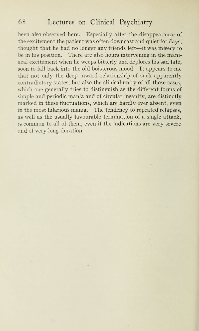 been also observed here. Especially after the disappearance of the excitement the patient was often downcast and quiet for days, Thought that he had no longer any friends left—it was misery to be in his position. There are also hours intervening in the mani- acal excitement when he weeps bitterly and deplores his sad fate, soon to fall back into the old boisterous mood. It appears to me that not only the deep inward relationship of such apparently contradictor}' states, but also the clinical unity of all those cases, which one generally tries to distinguish as the different forms of simple and periodic mania and of circular insanity, are distinctly marked in these fluctuations, which are hardly ever absent, even in the most hilarious mania. The tendency to repeated relapses, as well as the usually favourable termination of a single attack, is common to all of them, even if the indications are very severe .md of very long duration.