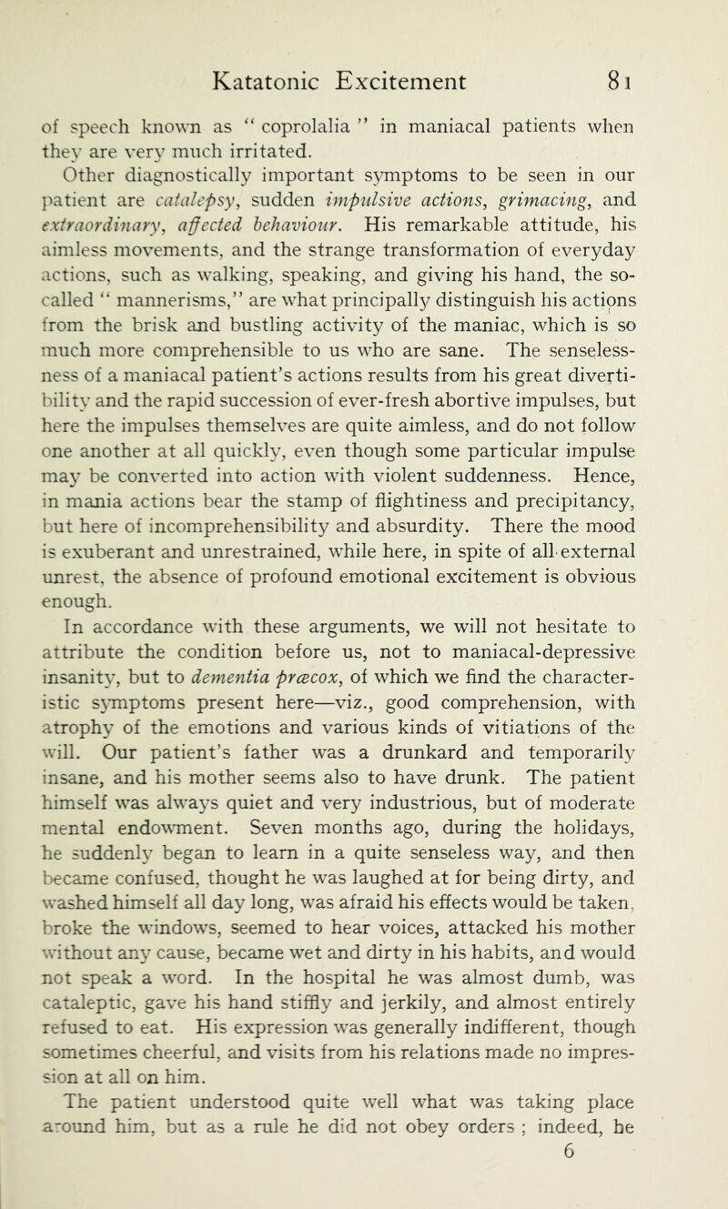 of speech known as “ coprolalia ” in maniacal patients when they are very much irritated. Other diagnostically important symptoms to be seen in our }')atient are catalepsy, sudden impulsive actions, grimacing, and extraordinary, a-ffected behaviour. His remarkable attitude, his aimless movements, and the strange transformation of everyday actions, such as walking, speaking, and giving his hand, the so- called “ mannerisms,” are what principally distinguish his actions from the brisk and bustling activity of the maniac, which is so much more comprehensible to us who are sane. The senseless- ness of a maniacal patient’s actions results from his great diverti- bility and the rapid succession of ever-fresh abortive impulses, but here the impulses themselves are quite aimless, and do not follow one another at all quickly, even though some particular impulse may be converted into action with violent suddenness. Hence, in mania actions bear the stamp of fiightiness and precipitancy, but here of incomprehensibility and absurdity. There the mood is exuberant and unrestrained, while here, in spite of all-external unrest, the absence of profound emotional excitement is obvious enough. In accordance with these arguments, we will not hesitate to attribute the condition before us, not to maniacal-depressive insanit}’, but to dementia prcBCOX, of which we find the character- istic symptoms present here—viz., good comprehension, with atrophy of the emotions and various kinds of vitiations of the will. Our patient’s father was a drunkard and temporarily insane, and his mother seems also to have drunk. The patient himself was always quiet and very industrious, but of moderate mental endowment. Seven months ago, during the holidays, he suddenly began to learn in a quite senseless way, and then became confused, thought he w^as laughed at for being dirty, and washed himself all day long, was afraid his effects would be taken, broke the windows, seemed to hear voices, attacked his mother without any cause, became wet and dirty in his habits, and would not speak a word. In the hospital he was almost dumb, was cataleptic, gave his hand stiffly and jerkily, and almost entirely refused to eat. His expression was generally indifferent, though sometimes cheerful, and visits from his relations made no impres- sion at all on him. The patient understood quite well what was taking place around him, but as a rule he did not obey orders ; indeed, be 6