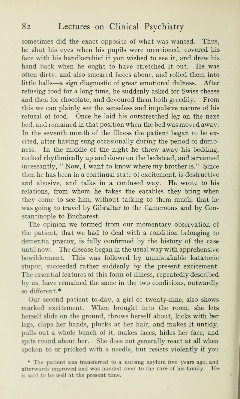 sometimes did the exact opposite of what was wanted. Thus, he shut his eyes when his pupils were mentioned, covered his face with his handkerchief if you wished to see it, and drew his hand back when he ought to have stretched it out. He ^was often dirty, and also smeared faeces about, and rolled them into little balls—a sign diagnostic of great emotional dulness. After refusing food for a long time, he suddenly asked for Swiss cheese and then for chocolate, and devoured them both greedily. From this we can plainly see the senseless and impulsive nature of his refusal of food. Once he laid his outstretched leg on the next bed, and remained in that position when the bed was moved away. In the seventh month of the illness the patient began to be ex- cited, after having sung occasionally during the period of dumb- ness. In the middle of the night he threw away his bedding, rocked rhythmically up and down on the bedstead, and screamed incessantly, “ Now, I want to know where my brother is.” Since then he has been in a continual state of excitement, is destructive and abusive, and talks in a confused way. He wrote to his relations, from whom he takes the eatables they bring when they come to see him, without talking to them much, that he was going to travel by Gibraltar to the Cameroons and by Con- stantinople to Bucharest. The opinion we formed from our momentary observation of the patient, that we had to deal with a condition belonging to dementia praecox, is fully confirmed by the history of the case until now. The disease began in the usual way with apprehensive bewilderment. This was followed by unmistakable katatonic stupor, succeeded rather suddenly by the present excitement. The essential features of this form of illness, repeatedly described by us, have remained the same in the two conditions, outwardly so different.* Our second patient to-day, a girl of twenty-nine, also shows marked excitement. When brought into the room, she lets herself slide on the ground, throws herself about, kicks with her legs, claps her hands, plucks at her hair, and makes it untidy, j)ulls out a whole bunch of it, makes faces, hides her face, and sj>its round about her. She does not generally react at all when .sj)oken to or pricked with a needle, but resists violently if you * The patient was transferre{l to a nursing asylum five years ago, and aft'-rwards improved and was handed over to the care of his family. He i.s -.aid to be well at the present time.