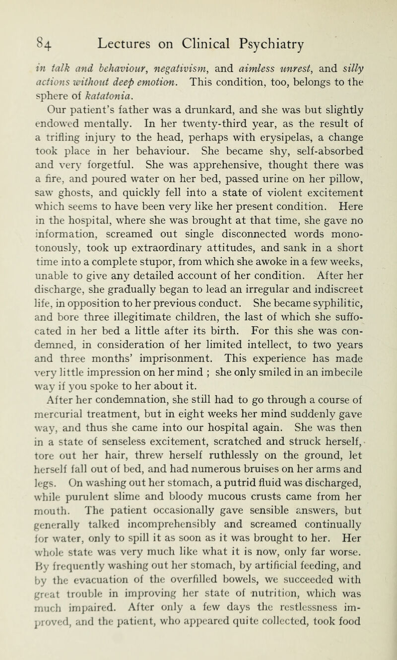 in talk and behaviour^ negativism, and aimless unrest, and silly actions loithont deep emotion. This condition, too, belongs to the sphere of katatonia. Our patient’s father was a drunkard, and she was but slightly endowed mentally. In her twenty-third year, as the result of a trifling injury to the head, perhaps with erysipelas, a change took place in her behaviour. She became shy, self-absorbed and very forgetful. She was apprehensive, thought there was a Are, and poured water on her bed, passed urine on her pillow, saw ghosts, and quickly fell into a state of violent excitement which seems to have been very like her present condition. Here in the hospital, where she was brought at that time, she gave no information, screamed out single disconnected words mono- tonously, took up extraordinary attitudes, and sank in a short time into a complete stupor, from which she awoke in a few weeks, unable to give any detailed account of her condition. After her discharge, she gradually began to lead an irregular and indiscreet life, in opposition to her previous conduct. She became syphilitic, and bore three illegitimate children, the last of which she suffo- cated in her bed a little after its birth. For this she was con- demned, in consideration of her limited intellect, to two years and three months’ imprisonment. This experience has made very little impression on her mind ; she only smiled in an imbecile way if you spoke to her about it. After her condemnation, she still had to go through a course of mercurial treatment, but in eight weeks her mind suddenly gave way, and thus she came into our hospital again. She was then in a state of senseless excitement, scratched and struck herself,- tore out her hair, threw herself ruthlessly on the ground, let herself fall out of bed, and had numerous bruises on her arms and legs. On washing out her stomach, a putrid fluid was discharged, while purulent slime and bloody mucous crusts came from her mouth. The patient occasionally gave sensible answers, but generally talked incomprehensibly and screamed continually lor water, only to spill it as soon as it was brought to her. Her whole state was very much like what it is now, only far worse. P>y frequently washing out her stomach, by artificial feeding, and by the evacuation of the overfilled bowels, we succeeded with great trouble in imjiroving her state of nutrition, which was much imjjaired. After only a few days the restlessness im- ]>ioved, and the j)atient, who a])])eared quite collected, took food