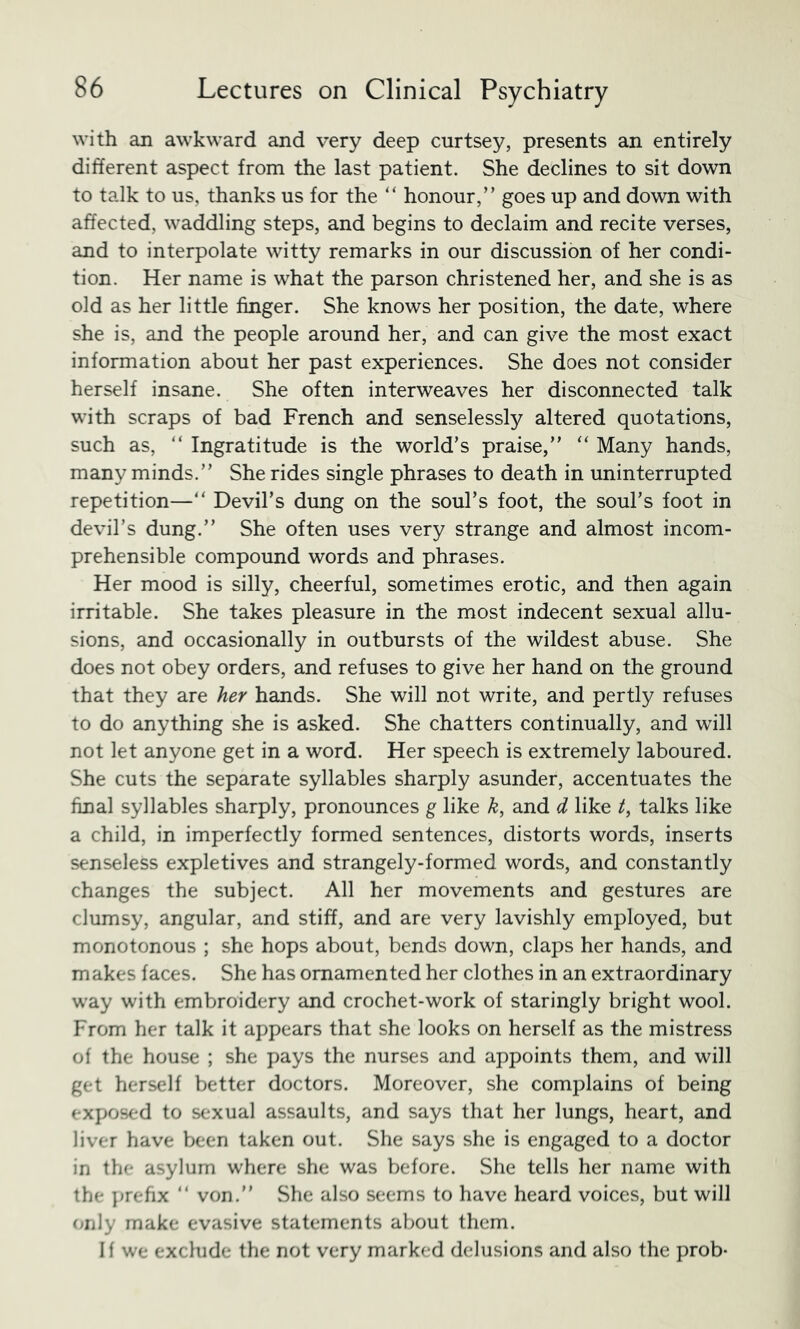 with an awkward and very deep curtsey, presents an entirely different aspect from the last patient. She declines to sit down to talk to us, thanks us for the ‘‘ honour,” goes up and down with affected, waddling steps, and begins to declaim and recite verses, and to interpolate witty remarks in our discussion of her condi- tion. Her name is what the parson christened her, and she is as old as her little finger. She knows her position, the date, where she is, and the people around her, and can give the most exact information about her past experiences. She does not consider herself insane. She often interweaves her disconnected talk with scraps of bad French and senselessly altered quotations, such as, “ Ingratitude is the world’s praise,” ‘‘ Many hands, many minds.” She rides single phrases to death in uninterrupted repetition—” Devil’s dung on the soul’s foot, the soul’s foot in devil’s dung.” She often uses very strange and almost incom- prehensible compound words and phrases. Her mood is silly, cheerful, sometimes erotic, and then again irritable. She takes pleasure in the most indecent sexual allu- sions, and occasionally in outbursts of the wildest abuse. She does not obey orders, and refuses to give her hand on the ground that they are her hands. She will not write, and pertly refuses to do anything she is asked. She chatters continually, and will not let anyone get in a word. Her speech is extremely laboured. She cuts the separate syllables sharply asunder, accentuates the final syllables sharply, pronounces g like k, and d like talks like a child, in imperfectly formed sentences, distorts words, inserts senseless expletives and strangely-formed words, and constantly changes the subject. All her movements and gestures are clumsy, angular, and stiff, and are very lavishly employed, but monotonous ; she hops about, bends down, claps her hands, and makes faces. She has ornamented her clothes in an extraordinary way with embroidery and crochet-work of staringly bright wool. From her talk it appears that she looks on herself as the mistress of the house ; she pays the nurses and appoints them, and will get herself better doctors. Moreover, she complains of being exposed to sexual assaults, and says that her lungs, heart, and liver have been taken out. She says she is engaged to a doctor in the asylum where she was before. She tells her name with the ])reftx ” von.” She also seems to have heard voices, but will only make evasive statements about them. If we exclude the not very marked delusions and also the prob-