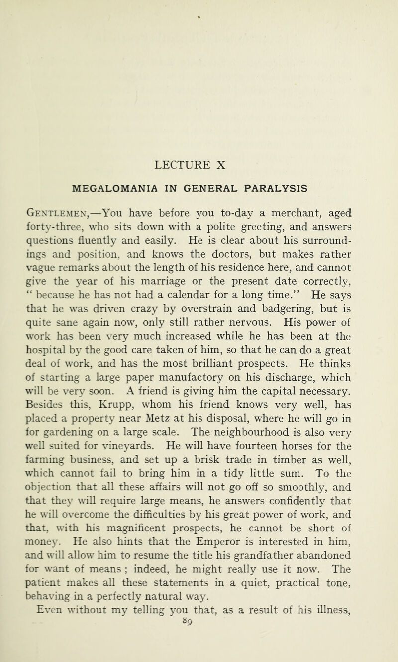 MEGALOMANIA IN GENERAL PARALYSIS Gentlemen,—You have before you to-day a merchant, aged forty-three, who sits down with a polite greeting, and answers questions fluently and easily. He is clear about his surround- ings and position, and knows the doctors, but makes rather vague remarks about the length of his residence here, and cannot give the year of his marriage or the present date correctly, “ because he has not had a calendar for a long time.” He says that he was driven crazy by overstrain and badgering, but is quite sane again now, only still rather nervous. His power of work has been very much increased while he has been at the hospital b}’ the good care taken of him, so that he can do a great deal of work, and has the most brilliant prospects. He thinks of starting a large paper manufactory on his discharge, which will be very soon. A friend is giving him the capital necessary. Besides this, Krupp, whom his friend knows very well, has placed a property near Metz at his disposal, where he will go in for gardening on a large scale. The neighbourhood is also very well suited for vineyards. He will have fourteen horses for the farming business, and set up a brisk trade in timber as well, which cannot fail to bring him in a tidy little sum. To the objection that all these affairs will not go off so smoothly, and that they will require large means, he answers confidently that he will overcome the difficulties by his great power of work, and that, with his magnificent prospects, he cannot be short of mone3L He also hints that the Emperor is interested in him, and will allow him to resume the title his grandfather abandoned for want of means ; indeed, he might really use it now. The patient makes all these statements in a quiet, practical tone, behaving in a perfectly natural way. Even without my telling 3’ou that, as a result of his illness, «9