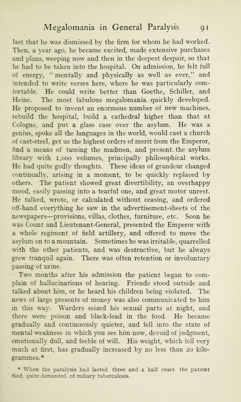 last that he was dismissed by the firm for whom he had worked. Then, a year ago, he became excited, made extensive purchases and plans, weeping now and then in the deepest despair, so that he had to be taken into the hospital. On admission, he felt full of energy, “ mentally and physically as well as ever,” and intended to write verses here, where he was particularly com- fortable. He could write better than Goethe, Schiller, and Heine. The most fabulous megalomania quickly developed. He proposed to invent an enormous number of new machines, rebuild the hospital, build a cathedral higher than that at Cologne, and put a glass case over the asylum. He was a genius, spoke all the languages in the world, would cast a church of cast-steel, get us the highest orders of merit from the Emperor, find a means of taming the madmen, and present .the asylum library with 1,000 volumes, principally philosophical works. He had quite godh- thoughts. These ideas of grandeur changed continually, arising in a moment, to be quickly replaced by others. The patient showed great divertibility, an overhappy mood, easily passing into a tearful one, and great motor unrest. He talked, wrote, or calculated without ceasing, and ordered off-hand everything he saw in the advertisement-sheets of the newspapers—provisions, villas, clothes, furniture, etc. Soon he was Count and Lieutenant-General, presented the Emperor with a whole regiment of field artillery, and offered to move the asylum on to a mountain. Sometimes he was irritable, quarrelled with the other patients, and was destructive, but he always grew tranquil again. There was often retention or involuntary passing of urine. • Two months after his admission the patient began to com- plain of hallucinations of hearing. Friends stood outside and talked about him, or he heard his children being violated. The news of large presents of money was also communicated to him in this way. Warders seized his sexual parts at night, and there were poison and black-lead in the food. He became gradually and continuously quieter, and fell into the state of mental weakness in which you see him now, devoid of judgment, emotionally dull, and feeble of will. His weight, which fell very much at first, has gradually increased by no less than 20 kilo- grammes.* * the paralysis had lasted three and a half years the patient died, qnite demented, of miliary tuberculosis.