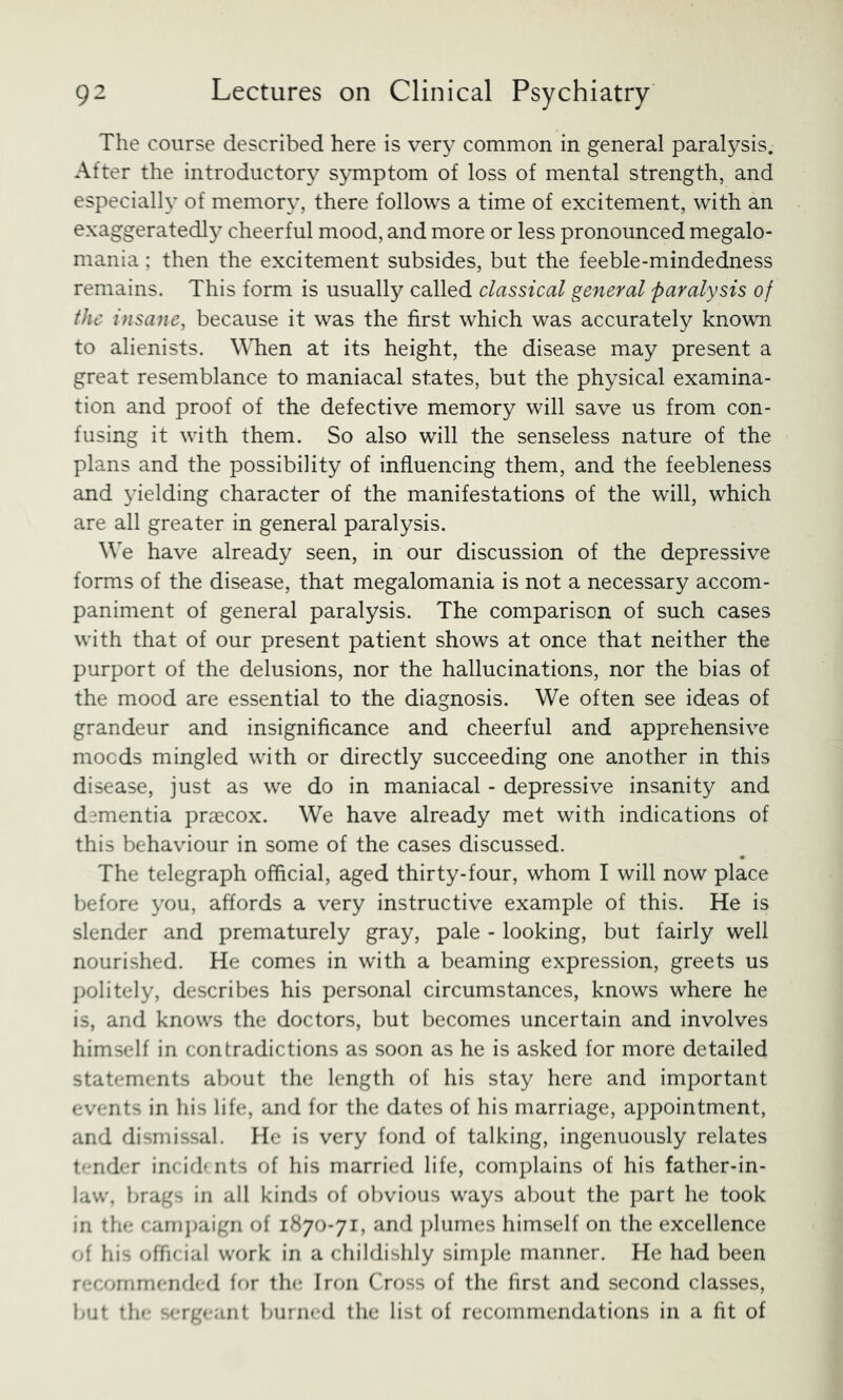 The course described here is ver}^ common in general paralysis. After the introductory symptom of loss of mental strength, and especially of memory, there follows a time of excitement, with an exaggerated!}^ cheerful mood, and more or less pronounced megalo- mania ; then the excitement subsides, but the feeble-mindedness remains. This form is usually called classical general paralysis of the insane, because it was the first which was accurately known to alienists. WTien at its height, the disease may present a great resemblance to maniacal states, but the physical examina- tion and proof of the defective memory will save us from con- fusing it with them. So also will the senseless nature of the plans and the possibility of influencing them, and the feebleness and yielding character of the manifestations of the will, which are all greater in general paralysis. We have already seen, in our discussion of the depressive forms of the disease, that megalomania is not a necessary accom- paniment of general paralysis. The comparison of such cases with that of our present patient shows at once that neither the purport of the delusions, nor the hallucinations, nor the bias of the mood are essential to the diagnosis. We often see ideas of grandeur and insignificance and cheerful and apprehensive mocds mingled with or directly succeeding one another in this disease, just as we do in maniacal - depressive insanity and dementia praecox. We have already met with indications of this behaviour in some of the cases discussed. The telegraph official, aged thirty-four, whom I will now place before you, affords a very instructive example of this. He is slender and prematurely gray, pale - looking, but fairly well nourished. He comes in with a beaming expression, greets us j)oliteIy, describes his personal circumstances, knows where he is, and knows the doctors, but becomes uncertain and involves himself in contradictions as soon as he is asked for more detailed statements about the length of his stay here and important events in his life, and for the dates of his marriage, appointment, and dismissal. He is very fond of talking, ingenuously relates tender incid( nts of his married life, complains of his father-in- law, brags in all kinds of obvious ways about the part he took in the cani])aigii of 1870-71, and ])lumes himself on the excellence of his official work in a childishly simple manner. He had been recommended for the Iron Cross of the first and second classes, but the sergeant burned the list of recommendations in a fit of