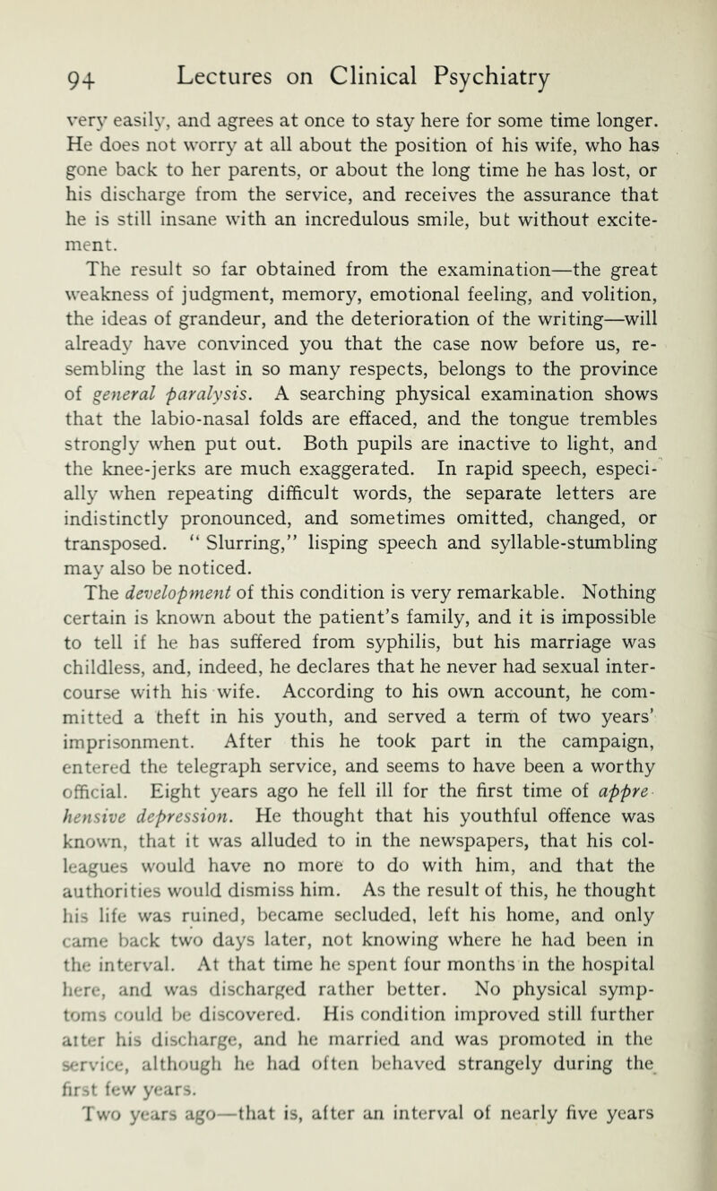 very easiU^, and agrees at once to stay here for some time longer. He does not worry at all about the position of his wife, who has gone back to her parents, or about the long time he has lost, or his discharge from the service, and receives the assurance that he is still insane with an incredulous smile, but without excite- ment. The result so far obtained from the examination—the great weakness of judgment, memory, emotional feeling, and volition, the ideas of grandeur, and the deterioration of the writing—will already have convinced you that the case now before us, re- sembling the last in so many respects, belongs to the province of general paralysis. A searching physical examination shows that the labio-nasal folds are effaced, and the tongue trembles strongly when put out. Both pupils are inactive to light, and the knee-jerks are much exaggerated. In rapid speech, especi- ally when repeating difficult words, the separate letters are indistinctly pronounced, and sometimes omitted, changed, or transposed. “ Slurring,” lisping speech and syllable-stumbling may also be noticed. The development of this condition is very remarkable. Nothing certain is known about the patient’s family, and it is impossible to tell if he has suffered from syphilis, but his marriage was childless, and, indeed, he declares that he never had sexual inter- course with his wife. According to his own account, he com- mitted a theft in his youth, and served a term of two years’ imprisonment. After this he took part in the campaign, entered the telegraph service, and seems to have been a worthy official. Eight years ago he fell ill for the first time of appre hensive depression. He thought that his youthful offence was known, that it was alluded to in the newspapers, that his col- leagues would have no more to do with him, and that the authorities would dismiss him. As the result of this, he thought his life was ruined, became secluded, left his home, and only came back two days later, not knowing where he had been in the interval. At that time he spent four months in the hospital here, and was discharged rather better. No physical symp- toms could be discovered. His condition improved still further alter his discharge, and he married and was promoted in the service, although he had often behaved strangely during the first few years. Two years ago—that is, after an interval of nearly five years