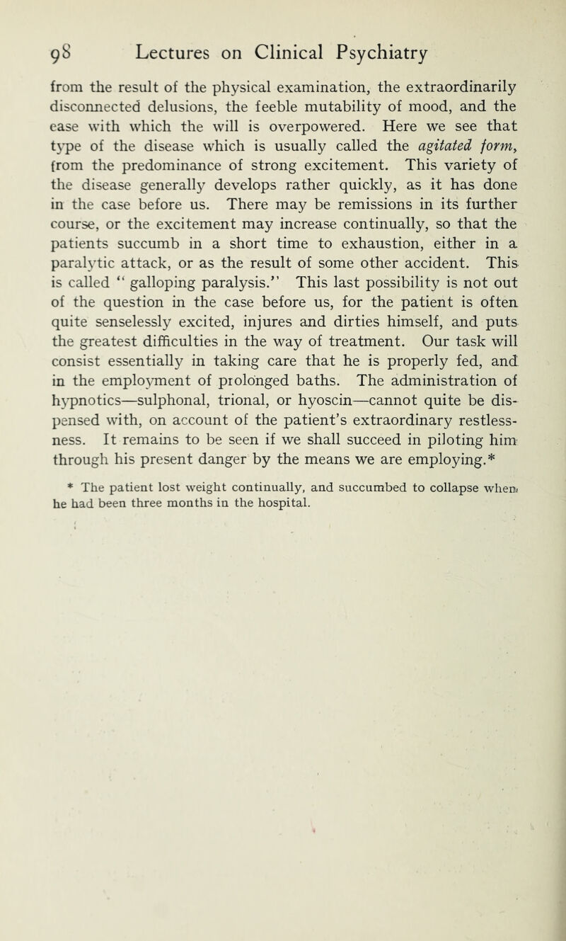 from the result of the physical examination, the extraordinarily disconnected delusions, the feeble mutability of mood, and the case with which the will is overpowered. Here we see that t3*pe of the disease which is usually called the agitated form^ from the predominance of strong excitement. This variety of the disease generally develops rather quickly, as it has done in the case before us. There may be remissions in its further course, or the excitement may increase continually, so that the patients succumb in a short time to exhaustion, either in a paral3Tic attack, or as the result of some other accident. This is called “ galloping paralysis.^’ This last possibility is not out of the question in the case before us, for the patient is often quite senselessly excited, injures and dirties himself, and puts the greatest difficulties in the way of treatment. Our task will consist essentially in taking care that he is properly fed, and in the emplo\Tnent of prolonged baths. The administration of h3*pnotics—sulphonal, trional, or hyoscin—cannot quite be dis- pensed with, on account of the patient’s extraordinary restless- ness. It remains to be seen if we shall succeed in piloting him through his present danger by the means we are employing.* * The patient lost weight continually, and succumbed to collapse when) he had been three months in the hospital.