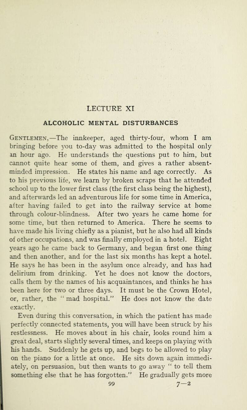 LECTURE XI ALCOHOLIC MENTAL DISTURBANCES Gentlemen,—The innkeeper, aged thirty-four, whom I am bringing before you to-day was admitted to the hospital only an hour ago. He understands the questions put to him, but cannot quite hear some of them, and gives a rather absent- minded impression. He states his name and age correctly. As to his previous life, we learn by broken scraps that he attended school up to the lower first class (the first class being the highest), and afterwards led an adventurous life for some time in America, after having failed to get into the railway service at home through colour-blindness. After two years he came home for some time, but then returned to America. There he seems to have made his living chiefly as a pianist, but he also had all kinds of other occupations, and was finally employed in a hotel. Eight 3’ears ago he came back to Germany, and began first one thing and then another, and for the last six months has kept a hotel. He sa^’s he has been in the asylum once already, and has had delirium from drinking. Yet he does not know the doctors, calls them by the names of his acquaintances, and thinks he has been here for two or three days. It must be the Crown Hotel, or, rather, the “ mad hospital.'’ He does not know the date exacth. Even during this conversation, in which the patient has made perfect!}’ connected statements, you will have been struck by his restlessness. He moves about in his chair, looks round him a great deal, starts slightly several times, and keeps on playing with his hands. Suddenly he gets up, and begs to be allowed to play on the piano for a little at once. He sits down again immedi- ately, on persuasion, but then wants to go away “ to tell them something else that he has forgotten.” He gradually gets more