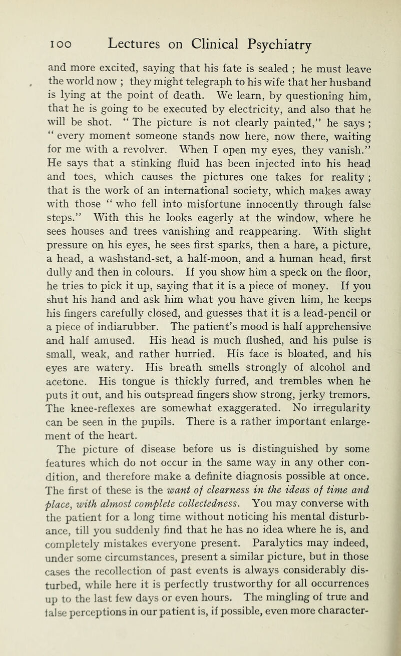 and more excited, saying that his fate is sealed ; he must leave the world now ; they might telegraph to his wife that her husband is lying at the point of death. We learn, by questioning him, that he is going to be executed by electricity, and also that he will be shot. “ The picture is not clearly painted,” he says ; “ every moment someone stands now here, now there, waiting for me with a revolver. When I open my eyes, they vanish.” He says that a stinking fluid has been injected into his head and toes, which causes the pictures one takes for reality; that is the work of an international society, which makes away with those “ who fell into misfortune innocently through false steps.” With this he looks eagerly at the window, where he sees houses and trees vanishing and reappearing. With slight pressure on his eyes, he sees first sparks, then a hare, a picture, a head, a washstand-set, a half-moon, and a human head, first dully and then in colours. If you show him a speck on the floor, he tries to pick it up, saying that it is a piece of money. If you shut his hand and ask him what you have given him, he keeps his fingers carefully closed, and guesses that it is a lead-pencil or a piece of indiarubber. The patient’s mood is half apprehensive and half amused. His head is much flushed, and his pulse is small, weak, and rather hurried. His face is bloated, and his eyes are watery. His breath smells strongly of alcohol and acetone. His tongue is thickly furred, and trembles when he puts it out, and his outspread fingers show strong, jerky tremors. The knee-reflexes are somewhat exaggerated. No irregularity can be seen in the pupils. There is a rather important enlarge- ment of the heart. The picture of disease before us is distinguished by some features which do not occur in the same way in any other con- dition, and therefore make a definite diagnosis possible at once. The first of these is the want of clearness in the ideas of time and place, with almost complete collectedness. You may converse with the patient for a long time without noticing his mental disturb- ance, till you suddenly find that he has no idea where he is, and completely mistakes everyone present. Paralytics may indeed, under some circumstances, present a similar picture, but in those cases the recollection of past events is always considerably dis- turbed, while here it is perfectly trustworthy for all occurrences up to the last few days or even hours. The mingling of true and false perceptions in our patient is, if possible, even more character-