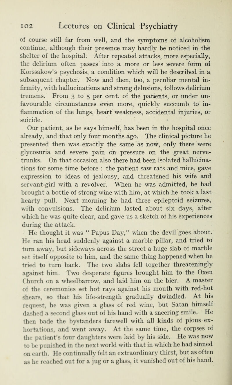 of course still far from well, and the symptoms of alcoholism continue, although their presence may hardly be noticed in the shelter of the hospital. After repeated attacks, more especially, the delirium often passes into a more or less severe form of Korssakow’s psychosis, a condition which will be described in a subsequent chapter. Now and then, too, a peculiar mental in- firmity, with hallucinations and strong delusions, follows delirium tremens. From 3 to 5 per cent, of the patients, or under un- favourable circumstances even more, quickly succumb to in- flammation of the lungs, heart weakness, accidental injuries, or suicide. Our patient, as he says himself, has been in the hospital once already, and that only four months ago. The clinical picture he presented then was exactly the same as now, only there were glycosuria and severe pain bn pressure on the great nerve- trunks. On that occasion also there had been isolated hallucina- tions for some time before : the patient saw rats and mice, gave expression to ideas of jealousy, and threatened his wife and serv^ant-girl with a revolver. When he was admitted, he had brought a bottle of strong wine with him, at which he took a last hearty pull. Next morning he had three epileptoid seizures, with convulsions. The delirium lasted about six days, after which he was quite clear, and gave us a sketch of his experiences during the attack. He thought it was “ Papus Day,” when the devil goes about. He ran his head suddenly against a marble pillar, and tried to turn away, but sideways across the street a huge slab of marble set itself opposite to him, and the same thing happened when he tried to turn back. The two slabs fell together threateningly against him. Two desperate figures brought him to the Oxen Church on a wheelbarrow, and laid him on the bier. A master of the ceremonies set hot rays against his mouth with red-hot shears, so that his life-strength gradually dwindled. At his request, he was given a glass of red wine, l)ut Satan himself dashed a second glass out of his hand with a sneering smile. He then bade the bystanders farewell with all kinds of pious ex- horbitions, and went away. At the same time, the cor])ses of the pati<^it’s four daughters were laid by his side. He was now to be punished in the next world witli that in which he had sinned on earth. He continually felt an extraordinary thirst, but as often as he reached out for a jug or a glass, it vanished out of his hand.