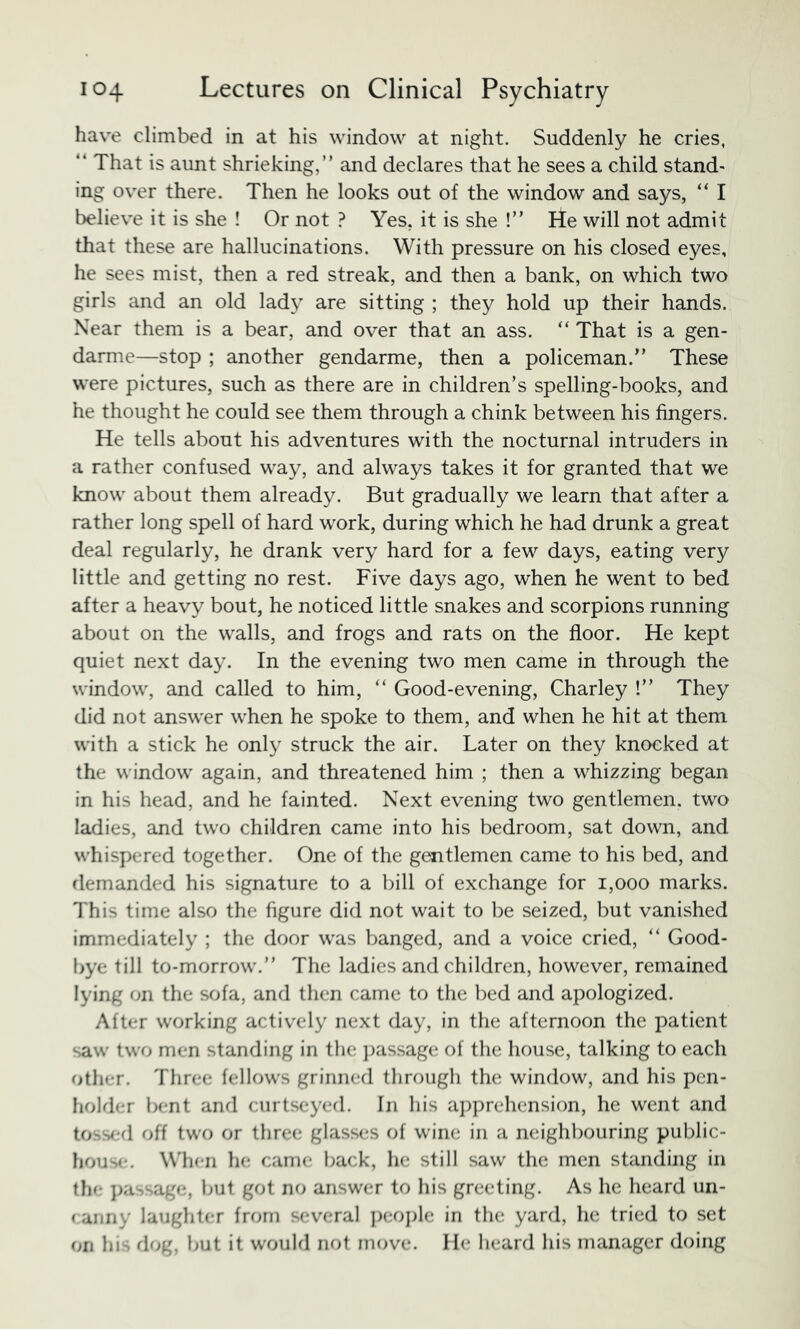 have climbed in at his window at night. Suddenly he cries, “ That is aimt shrieking,” and declares that he sees a child stand- ing over there. Then he looks out of the window and says, “ I believe it is she ! Or not ? Yes, it is she !” He will not admit that these are hallucinations. With pressure on his closed eyes, he sees mist, then a red streak, and then a bank, on which two girls and an old lady are sitting ; they hold up their hands. Near them is a bear, and over that an ass. “ That is a gen- darme—stop ; another gendarme, then a policeman.” These were pictures, such as there are in children’s spelling-books, and he thought he could see them through a chink between his fingers. He tells about his adventures with the nocturnal intruders in a rather confused way, and always takes it for granted that we know about them already. But gradually we learn that after a rather long spell of hard work, during which he had drunk a great deal regularly, he drank very hard for a few days, eating very little and getting no rest. Five days ago, when he went to bed after a heavy bout, he noticed little snakes and scorpions running about on the walls, and frogs and rats on the floor. He kept quiet next day. In the evening two men came in through the window, and called to him, ‘‘ Good-evening, Charley !” They did not answer when he spoke to them, and when he hit at them with a stick he only struck the air. Later on they knocked at the window again, and threatened him ; then a whizzing began in his head, and he fainted. Next evening two gentlemen, two ladies, and two children came into his bedroom, sat down, and whispered together. One of the gentlemen came to his bed, and demanded his signature to a bill of exchange for i,ooo marks. This time also the figure did not wait to be seized, but vanished immediately ; the door was banged, and a voice cried, ” Good- bye till to-morrow.” The ladies and children, however, remained lying on the sofa, and then came to the bed and apologized. After working actively next day, in the afternoon the patient saw two men standing in the i)assage of the house, talking to each other. Three fellows grinned through the window, and his pen- holder bent and curtseyed. In his a])])rehcnsion, he went and tossed off two or three glasses of wine in a neighbouring public- hous(!. W'hcn he came back, he still saw the men standing in the j)assage, but got no answer to liis greeting. As he heard un- (anriy laughter from several ])eoi)le in the yard, he tried to set on his dog, but it would not move. He heard his manager doing