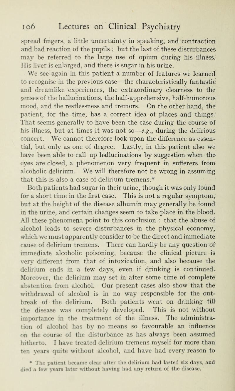 spread fingers, a little uncertainty in speaking, and contraction and bad reaction of the pupils , but the last of these disturbances may be referred to the large use of opium during his illness. His liver is enlarged, and there is sugar in his urine. We see again in this patient a number of features we learned to recognise in the previous case—the characteristically fantastic and dreamlike experiences, the extraordinary clearness to the senses of the hallucinations, the half-apprehensive, half-humorous mood, and the restlessness and tremors. On the other hand, the patient, for the time, has a correct idea of places and things. That seems generally to have been the case during the course of his illness, but at times it was not so—e.g., during the delirious concert. We cannot therefore look upon the difference as essen- tial, but only as one of degree. Lastly, in this patient also we have been able to call up hallucinations by suggestion when the eyes are closed, a phenomenon very frequent in sufferers from alcoholic delirium. We will therefore not be wrong in assuming that this is also a case of delirium tremens.* Both patients had sugar in their urine, though it was only found for a short time in the first case. This is not a regular symptom, but at the height of the disease albumin may generally be found in the urine, and certain changes seem to take place in the blood. All these phenomena point to this conclusion : that the abuse of alcohol leads to severe disturbances in the physical economy, which we must apparently consider to be the direct and immediate cause of delirium tremens. There can hardly be any question of immediate alcoholic poisoning, because the clinical picture is very different from that of intoxication, and also because the delirium ends in a few days, even if drinking is continued. Moreover, the delirium may set in after some time of complete abstention from alcohol. Our present cases also show that the withdrawal of alcohol is in no way responsible for the out- break of the delirium. Both patients went on drinking till the disease was completely developed. This is not without importance in the treatment of the illness. The administra- tion of alcohol has by no means so favourable an influence on the course of the disturbance as has always been assumed hitherto. I have treated delirium tremens myself for more than ten years rpiite without alcohol, and have had every reason to • 'I he patient became clear after the delirium had lasted six days, and di»-d a few years later without having had any return of the disease.