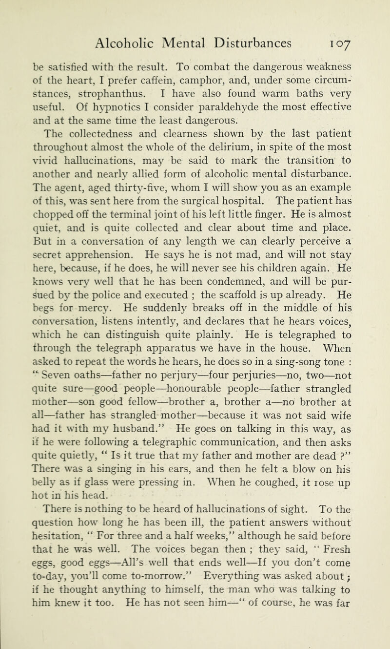 be satisfied with the result. To combat the dangerous weakness of the heart, I prefer caffein, camphor, and, under some circum- stances, strophanthus. I have also found warm baths very useful. Of hypnotics I consider paraldehyde the most effective and at the same time the least dangerous. The collectedness and clearness shown by the last patient throughout almost the whole of the delirium, in spite of the most vivid hallucinations, may be said to mark the transition to another and nearly allied form of alcoholic mental disturbance. The agent, aged thirty-five, whom I will show you as an example of this, was sent here from the surgical hospital. The patient has chopped off the terminal joint of his left little finger. He is almost quiet, and is quite collected and clear about time and place. But in a conversation of any length we can clearly perceive a secret apprehension. He says he is not mad, and will not stay here, because, if he does, he will never see his children again. He knows very well that he has been condemned, and will be pur- sued by the police and executed ; the scaffold is up already. He begs for mercy. He suddenly breaks off in the middle of his conversation, listens intently, and declares that he hears voices, which he can distinguish quite plainly. He is telegraphed to through the telegraph apparatus we have in the house. When asked to repeat the words he hears, he does so in a sing-song tone : “ Seven oaths—father no perjury—four perjuries—no, two—^not quite sure—good people—honourable people—father strangled mother—son good fellow—brother a, brother a—no brother at all—father has strangled mother—because it was not said wife had it with my husband.” He goes on talking in this way, as if he were following a telegraphic communication, and then asks quite quietly, “ Is it true that my father and mother are dead ?” There was a singing in his ears, and then he felt a blow on his belly as if glass were pressing in. When he coughed, it rose up hot in his head. There is nothing to be heard of hallucinations of sight. To the question how long he has been ill, the patient answers without hesitation, “For three and a half weeks,” although he said before that he was well. The voices began then ; they said, “ Fresh eggs, good eggs—All’s well that ends well—If you don’t come to-day, you’ll come to-morrow.” Everything was asked about; if he thought anything to himself, the man who was talking to him knew it too. He has not seen him—“ of course, he was far