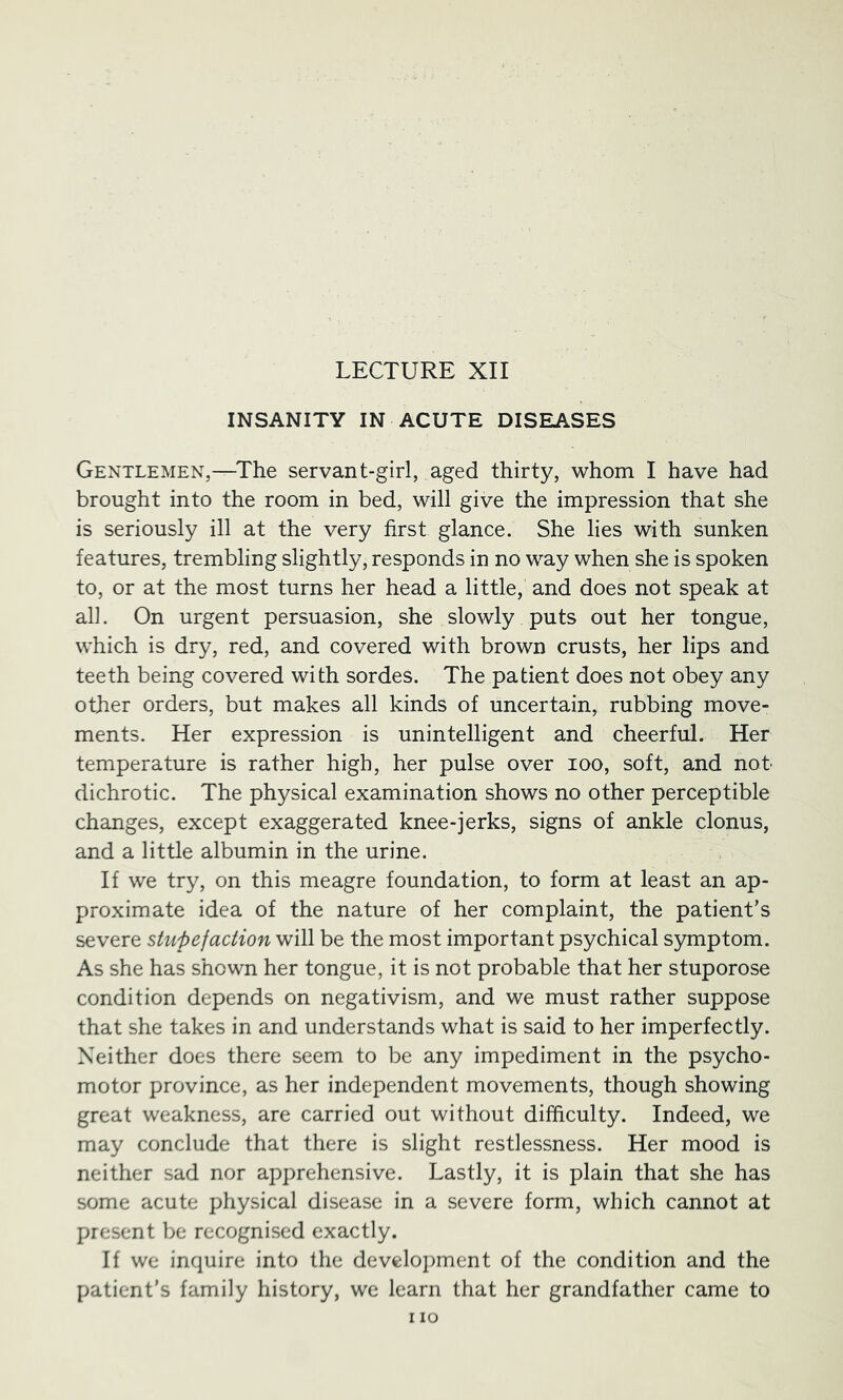 LECTURE XII INSANITY IN ACUTE DISEASES Gentlemen,—^The servant-girl, aged thirty, whom I have had brought into the room in bed, will give the impression that she is seriously ill at the very first glance. She lies with sunken features, trembling slightly, responds in no way when she is spoken to, or at the most turns her head a little, and does not speak at all. On urgent persuasion, she slowly puts out her tongue, which is dry, red, and covered with brown crusts, her lips and teeth being covered with sordes. The patient does not obey any other orders, but makes all kinds of uncertain, rubbing move- ments. Her expression is unintelligent and cheerful. Her temperature is rather high, her pulse over lOO, soft, and not dichrotic. The physical examination shows no other perceptible changes, except exaggerated knee-jerks, signs of ankle clonus, and a little albumin in the urine. If we try, on this meagre foundation, to form at least an ap- proximate idea of the nature of her complaint, the patient’s severe stupefaction will be the most important psychical symptom. As she has shown her tongue, it is not probable that her stuporose condition depends on negativism, and we must rather suppose that she takes in and understands what is said to her imperfectly. Neither does there seem to be any impediment in the psycho- motor province, as her independent movements, though showing great weakness, are carried out without difficulty. Indeed, we may conclude that there is slight restlessness. Her mood is neither sad nor apprehensive. Lastly, it is plain that she has some acute physical disease in a severe form, which cannot at present be recognised exactly. If we inquire into the development of the condition and the patient’s family history, we learn that her grandfather came to I lO