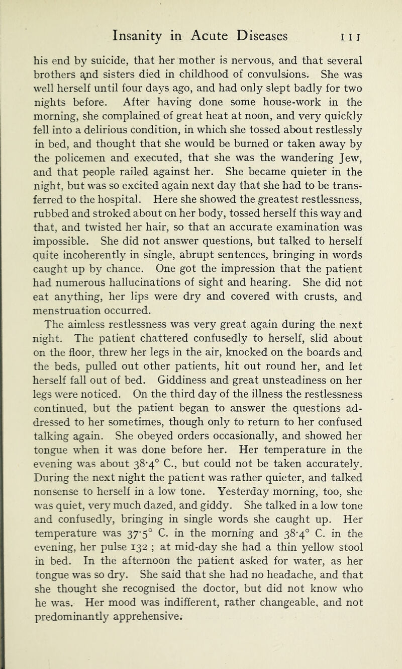 his end by suicide, that her mother is nervous, and that several brothers Sjnd sisters died in childhood of convulsions. She was well herself until four days ago, and had only slept badly for two nights before. After having done some house-work in the morning, she complained of great heat at noon, and very quickly fell into a delirious condition, in which she tossed about restlessly in bed, and thought that she would be burned or taken away by the policemen and executed, that she was the wandering Jew, and that people railed against her. She became quieter in the night, but was so excited again next day that she had to be trans- ferred to the hospital. Here she showed the greatest restlessness, rubbed and stroked about on her body, tossed herself this way and that, and twisted her hair, so that an accurate examination was impossible. She did not answer questions, but talked to herself quite incoherently in single, abrupt sentences, bringing in words caught up by chance. One got the impression that the patient had numerous hallucinations of sight and hearing. She did not eat anything, her lips were dry and covered with crusts, and menstruation occurred. The aimless restlessness was very great again during the next night. The patient chattered confusedly to herself, slid about on the floor, threw her legs in the air, knocked on the boards and the beds, pulled out other patients, hit out round her, and let herself fall out of bed. Giddiness and great unsteadiness on her legs were noticed. On the third day of the illness the restlessness continued, but the patient began to answer the questions ad- dressed to her sometimes, though only to return to her confused talking again. She obeyed orders occasionally, and showed her tongue when it was done before her. Her temperature in the evening was about 38*4° C., but could not be taken accurately. During the next night the patient was rather quieter, and talked nonsense to herself in a low tone. Yesterday morning, too, she was quiet, very much dazed, and giddy. She talked in a low tone and confusedly, bringing in single words she caught up. Her temperature was 37*5° C. in the morning and 38-4° C. in the evening, her pulse 132 ; at mid-day she had a thin yellow stool in bed. In the afternoon the patient asked for water, as her tongue was so dry. She said that she had no headache, and that she thought she recognised the doctor, but did not know who he was. Her mood was indifferent, rather changeable, and not predominantly apprehensive.